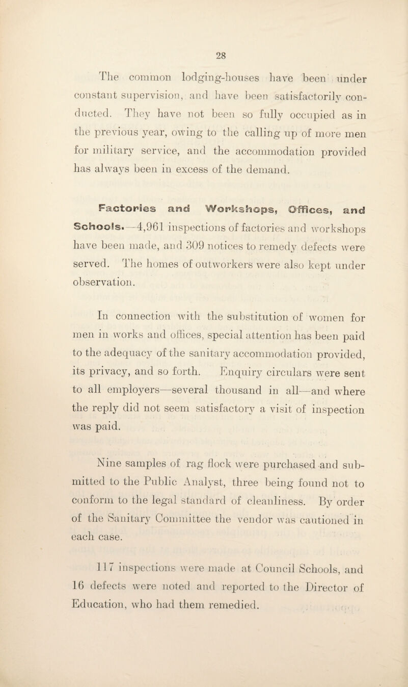 The common lodging-houses have been under constant supervision, and have been satisfactorily con¬ ducted. They have not been so fully occupied as in the previous year, owing to the calling up of more men for military service, and the accommodation provided lias always been in excess of the demand. Factories and Workshops, Offices, a nd Schools.—4,961 inspections of factories and workshops have been made, and 309 notices to remedy defects were served. The homes of outworkers were also kept under observation. In connection with the substitution of women for men in works and offices, special attention has been paid to the adequacy of the sanitary accommodation provided, its privacy, and so forth. Enquiry circulars were sent to all employers—several thousand in all—and where the reply did not seem satisfactory a visit of inspection was paid. Nine samples of rag flock were purchased and sub¬ mitted to the Public Analyst, three being found not to conform to the legal standard of cleanliness. By order of the Sanitary Committee the vendor was cautioned in each case. 117 inspections were made at Council Schools, and 16 defects were noted and reported to the Director of Education, who had them remedied.