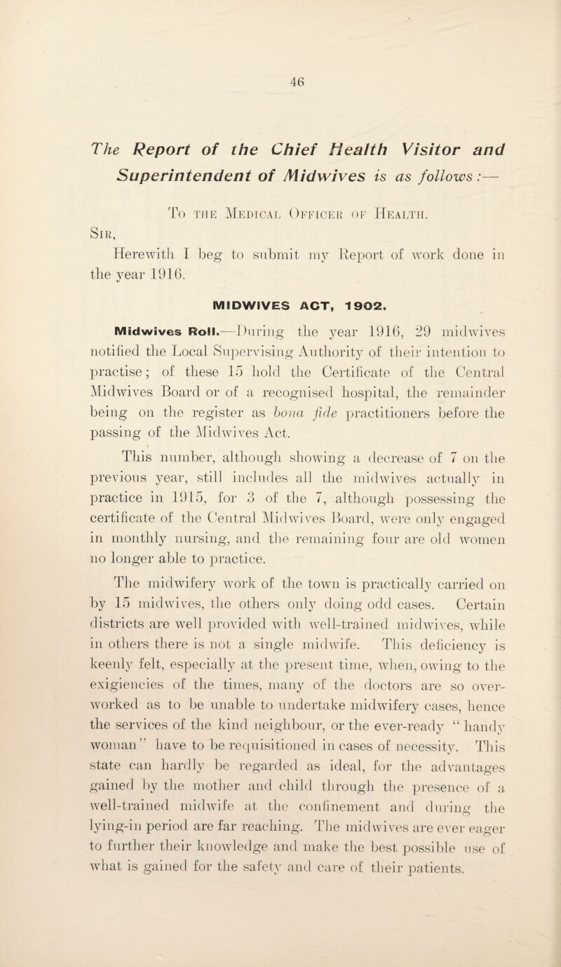 The Report of the Chief Health Visitor and Superintendent of Midwives is as follows:— To the Medical Officer of Health. Sir, Herewith I beg to submit my Report of work done in the year 1916. MSDWiVES ACT, 1902, iVltdwives Roll,—During the year 1916, 29 midwives notified the Local Supervising Authority of their intention to practise; of these 15 hold the Certificate of the Central Midwives Board or of a recognised hospital, the remainder being on the register as bona fide practitioners before the passing of the Midwives Act. This number, although showing a decrease of 7 on the previous year, still includes all the midwives actually in practice in 1915, for 3 of the 7, although possessing the certificate of the Central Midwives Board, were only engaged in monthly nursing, and the remaining four are old women no longer able to practice. The midwifery work of the town is practically carried on by 15 midwives, the others only doing odd cases. Certain districts are well provided with well-trained midwives, while in others there is not a single midwife. This deficiency is keenly felt, especially at the present time, when, owing to the exigencies of the times, many of the doctors are so over¬ worked as to be unable to undertake midwifery cases, hence the services of the kind neighbour, or the ever-ready “ handy woman” have to be requisitioned incases of necessity. This state can hardly be regarded as ideal, for the advantages gained by the mother and child through the presence of a well-trained midwife at the confinement and during the lying-in period are far reaching. The midwives are ever eager to further their knowledge and make the best possible use of what is gained for the safety and care of their patients.