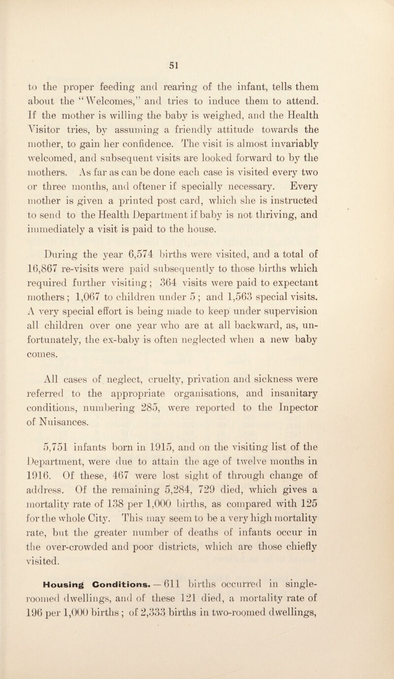 to the proper feeding and rearing of the infant, tells them about the “Welcomes,” and tries to induce them to attend. If the mother is willing the baby is weighed, and the Health Visitor tries, by assuming a friendly attitude towards the mother, to gain her confidence. The visit is almost invariably welcomed, and subsequent visits are looked forward to by the mothers. As far as can be done each case is visited every two or three months, and oftener if specially necessary. Every mother is given a printed post card, which she is instructed to send to the Health Department if baby is not thriving, and immediately a visit is paid to the house. During the year 6,574 births were visited, and a total of 16,867 re-visits were paid subsequently to those births which required further visiting ; 364 visits were paid to expectant mothers ; 1,067 to children under 5 ; and 1,563 special visits. A very special effort is being made to keep under supervision all children over one year who are at all backward, as, un¬ fortunately, the ex-baby is often neglected when a new baby comes. All cases of neglect, cruelty, privation and sickness were referred to the appropriate organisations, and insanitary conditions, numbering 285, were reported to the Inpector of Nuisances. 5,751 infants born in 1915, and on the visiting list of the Department, were due to attain the age of twelve months in 1916. Of these, 467 were lost sight of through change of address. Of the remaining 5,284, 729 died, which gives a mortality rate of 138 per 1,000 births, as compared with 125 for the whole City. This may seem to be a very high mortality rate, but the greater number of deaths of infants occur in the over-crowded and poor districts, which are those chiefly visited. Housing Conditions. — 611 births occurred in single- roomed dwellings, and of these 121 died, a mortality rate of 196 per 1,000 births ; of 2,333 births in two-roomed dwellings,