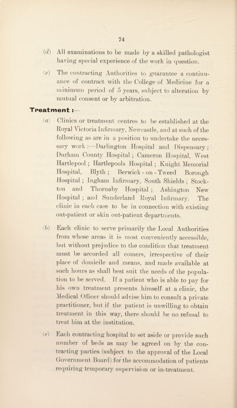 (d) All examinations to be made by a skilled pathologist having special experience of the work in question. [e] The contracting Authorities to guarantee a continu¬ ance of contract with the College of Medicine for a minimum period of 5 years, subject to alteration by mutual consent or by arbitration. Treatment :— (a) Clinics or treatment centres to be established at the Royal Victoria Infirmary, Newcastle, and at such of the following as are in a position to undertake the neces¬ sary work: Darlington Hospital and Dispensary; Durham County Hospital ; Cameron Hospital, West Hartlepool; Hartlepools Hospital ; Knight Memorial Hospital, Blyth ; Berwick - on - Tweed Borough Hospital; Ingham Infirmary, South Shields ; Stock- ton and Thornaby Hospital ; Ashington New Hospital ; and Sunderland Royal Infirmary. The clinic in each case to be in connection with existing out-patient or skin out-patient departments. (b) Each clinic to serve primarily the Local Authorities from whose areas it is most conveniently accessible, but without prejudice to the condition that treatment must be accorded all comers, irrespective of their place of domicile and means, and made available at such hours as shall best suit the needs of the popula¬ tion to be served. If a patient who is able to pay for his own treatment presents himself at a clinic, the Medical Officer should advise him to consult a private practitioner, but if the patient is unwilling to obtain treatment in this way, there should be no refusal to treat him at the institution. (c) Each contracting hospital to set aside or provide such number of beds as may be agreed on by the con¬ tracting parties (subject to the approval of the Local Government Board) for the accommodation of patients requiring temporary supervision or in-treatment.