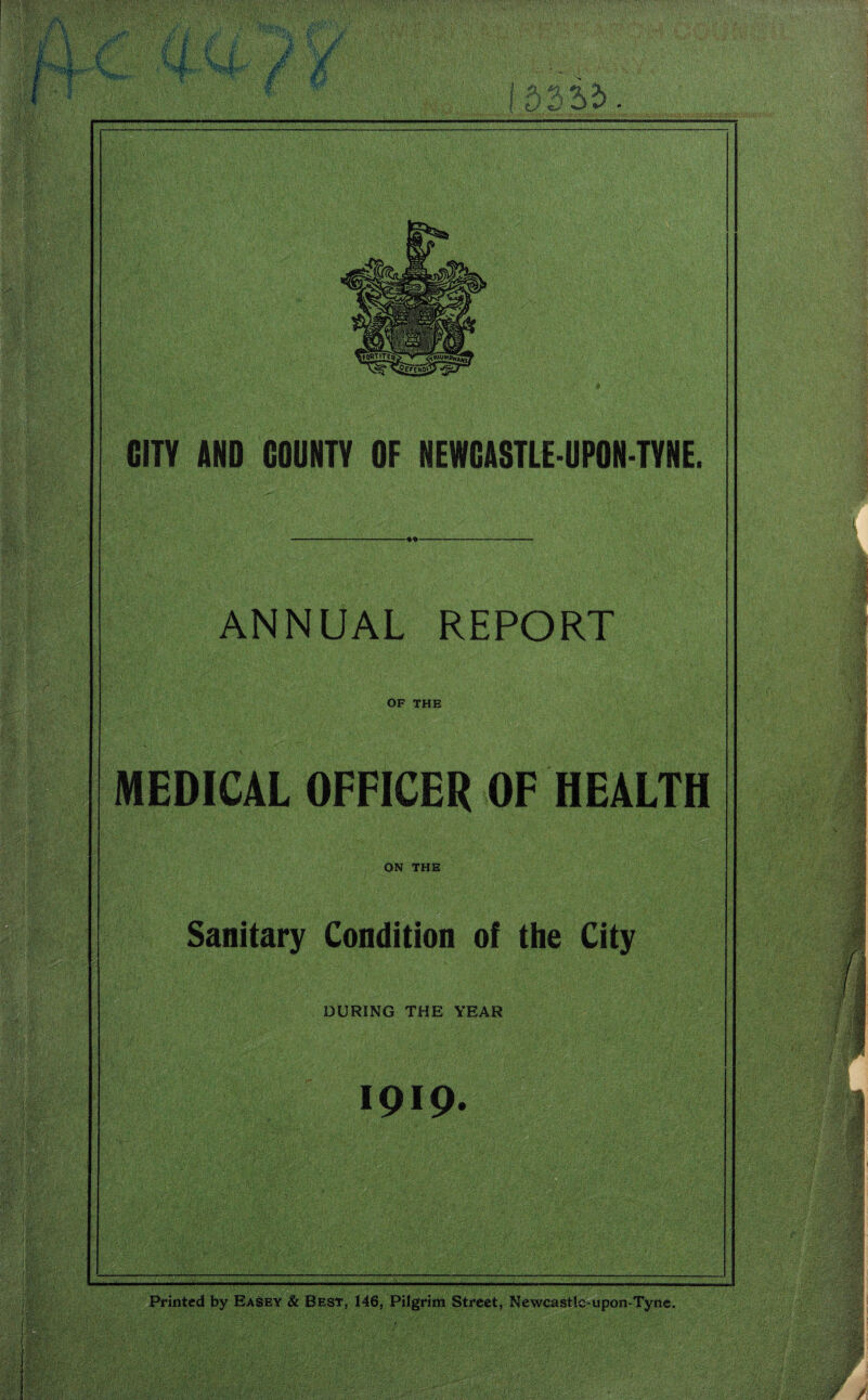 * GUY AND COUNTY OF NEWCASTLE-UPON-TYNE. -o- ANNUAL REPORT OF THE MEDICAL OFFICER OF HEALTH ON THE Sanitary Condition of the City DURING THE YEAR 1919. _ Printed by Easey & Best, 146, Pilgrim Street, Newcastle-upon-Tyne.
