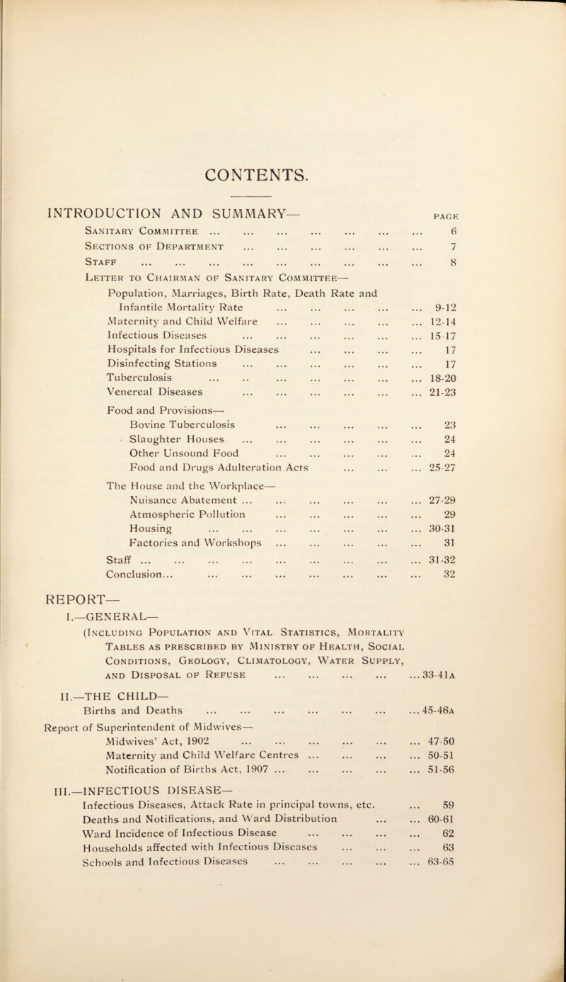 CONTENTS. INTRODUCTION AND SUMMARY— Sanitary Committee ... Sections of Department . Staff ... ... ... ... ... ... ... ... Letter to Chairman of Sanitary Committee— Population, Marriages, Birth Rate, Death Rate and Infantile Mortality Rate Maternity and Child Welfare Infectious Diseases Hospitals for Infectious Diseases Disinfecting Stations Tuberculosis Venereal Diseases Food and Provisions— Bovine Tuberculosis Slaughter Houses Other Unsound Food Food and Drugs Adulteration Acts The House and the Workplace— Nuisance Abatement ... Atmospheric Pollution Housing Factories and Workshops Staff ... ... ... ... ... ... ... ... Conclusion... REPORT¬ F-GENERAL— (Including Population and Vital Statistics, Mortality Tables as prescribed by Ministry of Health, Social Conditions, Geology, Climatology, Water Supply, and Disposal of Refuse II.—THE CHILD— Births and Deaths Report of Superintendent of Midwives— Midwives’ Act, 1902 Maternity and Child Welfare Centres ... Notification of Births Act, 1907 ... III.—INFECTIOUS DISEASE— Infectious Diseases, Attack Rate in principal towns, etc. Deaths and Notifications, and Ward Distribution Ward Incidence of Infectious Disease Households affected with Infectious Diseases . Schools and Infectious Diseases . PAGE 6 7 8 9-12 12-14 15 17 17 17 18-20 21-23 23 24 24 .. 25-27 .. 27-29 29 .. 30-31 31 .. 31-32 32 .. 33-41 a .. 45-46a .. 47-50 .. 50-51 .. 51-56 59 .. 60-61 62 63 .. 63-65