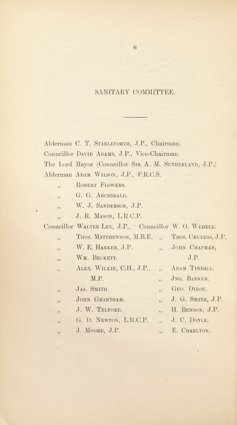 SANITARY COMMITTEE. Alderman C. T. Stableforth, J.P., Chairman. Councillor David Adams, J.P., Vice-Chairman. The Lord Mayor (Councillor Sir A. M. Sutherland, J.P.) Alderman Adam Wilson, J.P., E.R.C.S. ,, Robert Flowers. ,, G. CL Archibald. ,, W. J. Sanderson, J.P. „ J. R. Mason, L.R C.P. Councillor 33 33 33 33 Walter Lee, J.P., Councillor Tiios. Matthewson, M.B.E. ,, W. E. Harker, J.P. ,, Wm. Beckett. Alex. Wilkie, C.H., J .P., „ M.P. W. 0. Weddle. Trios. Cruddis, J.P. John Chapman, J.P. Adam Tindall. Jno. Barker. 33 33 33 Jas. Smith. John Grantham. J. W. Telford. G. D. Newton, L.R.C.P. J. Moore, J.P. Geo. Dixon. J. G. Smith, J.P. H. Benson, J.P. J. C. Doyle. E. Charlton.