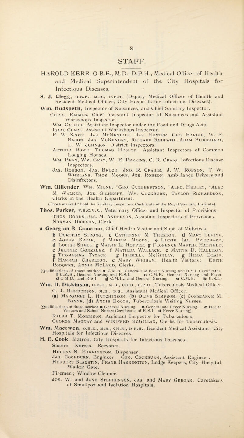 STAFF. HAROLD KERR, O.B.E., M.D., D.P.H., Medical Officer of Health and Medical Superintendent of the City Hospitals for Infectious Diseases. S. J. Clegg, o.b.e., m.d., d.p.h. (Deputy Medical Officer of Health and Resident Medical Officer, City Hospitals for Infectious Diseases). Wm. Hudspeth, Inspector of Nuisances, and Chief Sanitary Inspector. Chris. Raimes, Chief Assistant Inspector of Nuisances and Assistant Workshops Inspector. Wm. Catliff, Assistant Inspector under the F'ood and Drugs Acts. Isaac Clark, Assistant Workshops Inspector. E. W. Scott, Jas. McNicholl, Jas. Hunter, Geo. Hardie, W. F. Bacon, Jas. McKendry, Richard Redpath, Adam Flockhart, L. W. Johnson, District Inspectors. Arthur Rowe, Thomas Heslop, Assistant Inspectors of Common Lodging Houses. Wm. Bean, Wm. Gray, W. E. Perkins, C. R. Craig, Infectious Disease Inspectors. Jas. Robson, Jas. Bruce, Jno. R. Cragie, J. W. Robson, T. W. Whelans, Thos. Moore, Jos. Robson, Ambulance Drivers and Disinfectors. Wm. Gillender, Wm. Milne, *Geo. Cuthbertson, *Alfd. Hedley, *Alec M. Walker, Jos. Gilhespy, Wm. Cockburn, Taylor Richardson, Clerks in the Health Department. (Those marked * hold the Sanitary Inspectors Certificate of the Royal Sanitary Institute). Thos. Parker, f.r.c.v.s., Veterinary Officer and Inspector of Provisions. Thos Dodds, Jas. M. Anderson, Assistant Inspectors of Provisions. Norman Dickson, Clerk. a Georgina B. Cameron, Chief Health Visitor and Supt. of Midwives. b Dorothy Strong, c Catherine M. Thexton, d Mary Levine, e Agnes Speak, f Marian Moody, e Lizzie Isa. Pritchard, d Louise Shell, g Maisie L. Hopper, g Florence Martha Hatfield, e Jeannie Gonzalez, f Matilda Wallace, c Mattie D. Halliday, g Thomasina Tyzack, g Isabella McKinlay, g Hilda Blair, f Hannah Charlton, c Mary Wigham, Health Visitors ; Edith Rodgers, Annie McLeod, Clerks. (Qualifications of those marked a General and Fever Nursing and R.S.I. Certificates. f C.M.B., General Nursing and R.S.I. c C.M.B., General Nursing and Fever d C.M.B., and R.S.I. g C.M.B., and General Nursing. e C.M.B. b R.S.I.) Wm. H. Dickinson, o.b.e., m.b., ch.b., d.p.h., Tuberculosis Medical Officer. C. J. Henderson, m.b., b.s., Assistant Medical Officer. (a) Margaret L. Hutchinson, (b) Olive Simpson, (c) Constance M. Bayne, (d) Annie Booth, Tuberculosis Visiting Nurses. (Qualifications of those marked a General Nursing. b General and Fever Nursing. c Health Visitors and School Nurses Certificates of R.S.I. d Fever Nursing). Ralph T. Morrison, Assistant Inspector for Tuberculosis. George Magnay and Winifred McGillan, Clerks for Tuberculosis. Wm. Macewen, o.b.e., m.b., ch.b., d.p.h., Resident Medical Assistant, City Hospitals for Infectious Diseases. H. E. Cook, M atron, City Hospitals for Infectious Diseases. Sisters, Nurses, Servants. Helena N. Harrington, Dispenser. Jas. Cockburn, Engineer, Geo. Cockburn, Assistant Engineer. Herbert Blacktin, Frank Harrington, Lodge Keepers, City Hospital, Walker Gate. Firemen ; Window Cleaner. Jos. W. and Jane Stephenson, Jas. and Mary Gregan, Caretakers at Smallpox and Isolation Hospitals.
