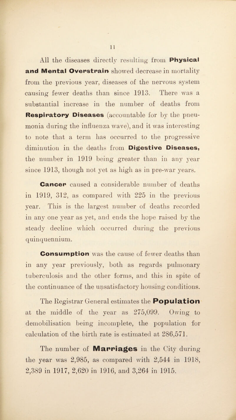 All the diseases directly resulting from. Physical and Mental Overstrain showed decrease in mortality from the previous year, diseases of the nervous system causing fewer deaths than since 1913. There was a substantial increase in the number of deaths from Respiratory Diseases (accountable for by the pneu¬ monia during the influenza wave), and it was interesting to note that a term has occurred to the progressive diminution in the deaths from Digestive Diseases, the number in 1919 being greater than in any year since 1913, though not yet as high as in pre-war years. Cancer caused a considerable number of deaths in 1919, 312, as compared with 225 in the previous year. This is the largest number of deaths recorded in any one year as yet, and ends the hope raised by the steady decline which occurred during the previous quinquennium. Consumption was the cause of fewer deaths than in any year previously, both as regards pulmonary tuberculosis and the other forms, and this in spite of the continuance of the unsatisfactory housing conditions. The Registrar General estimates the Population at the middle of the year as 275,099. Owing to demobilisation being incomplete, the population for calculation of the birth rate is estimated at 286,571. The number of Marriages in the City during the year was 2,985, as compared with 2,544 in 1918, 2,389 in 1917, 2,620 in 1916, and 3,264 in 1915.