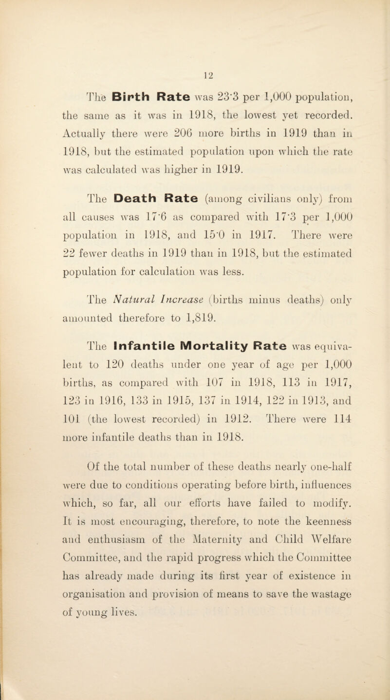 The Birth Rate was 23‘3 per 1,000 population, the same as it was in 1918, the lowest yet recorded. Actually there were 206 more births in 1919 than in 1918, but the estimated population upon which the rate was calculated was higher in 1919. The Death Rate (among civilians only) from all causes was 17'6 as compared with 17*3 per 1,000 population in 1918, and 15'0 in 1917. There were 22 fewer deaths in 1919 than in 1918, but the estimated population for calculation was less. The Natural Increase (births minus deaths) only amounted therefore to 1,819. The Infantile Mortality Rate was equiva¬ lent to 120 deaths under one year of age per 1,000 births, as compared with 107 in 1918, 113 in 1917, 123 in 1916, 133 in 1915, 137 in 1914, 122 in 1913, and 101 (the lowest recorded) in 1912. There were 114 more infantile deaths than in 1918. Of the total number of these deaths nearly one-half were due to conditions operating before birth, influences which, so far, all our efforts have failed to modify. It is most encouraging, therefore, to note the keenness and enthusiasm of the Maternity and Child Welfare Committee, and the rapid progress which the Committee has already made during its first year of existence in organisation and provision of means to save the wastage of young lives.