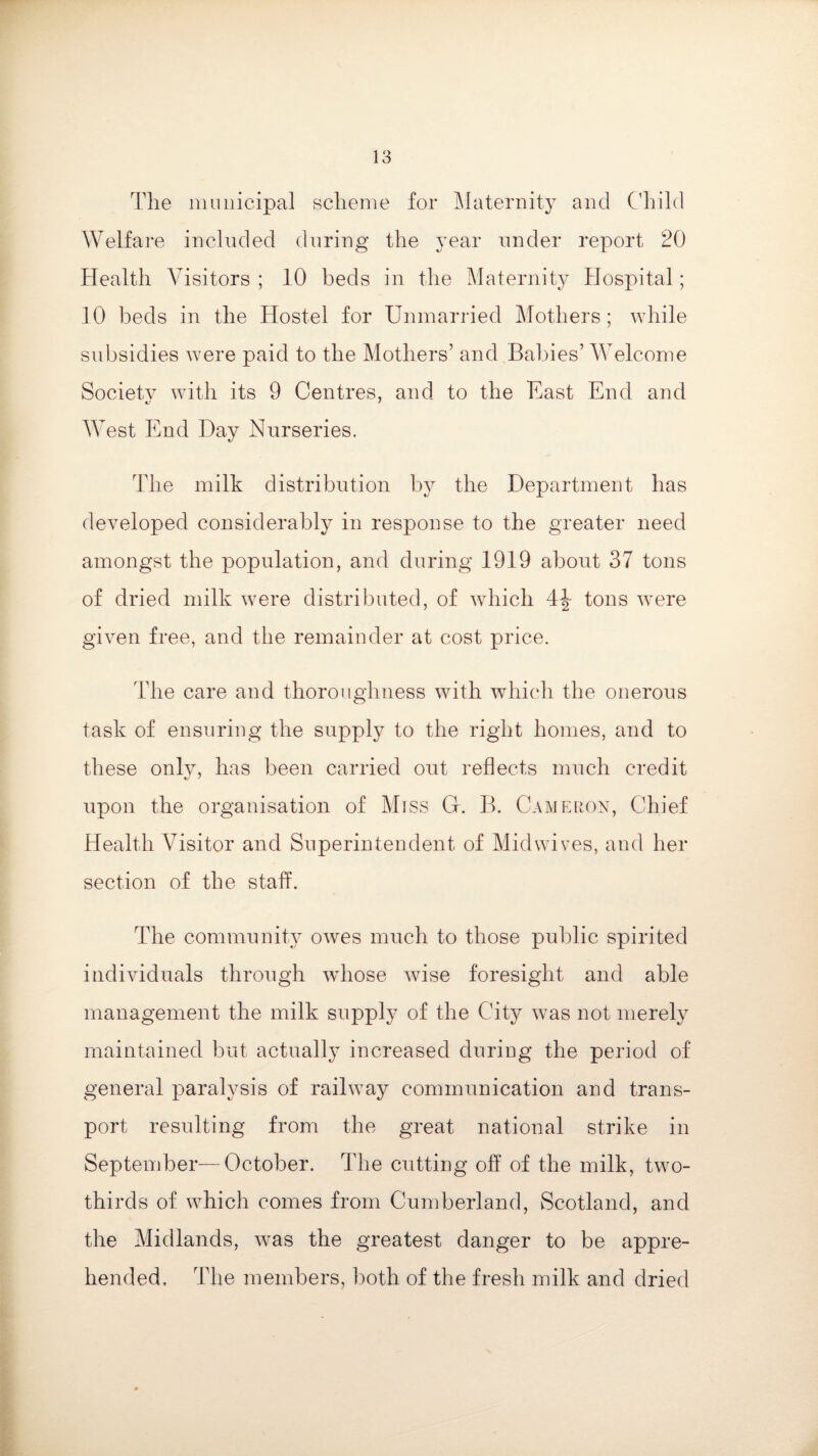 The municipal scheme for Maternity and Child Welfare included during the year under report 20 Health Visitors ; 10 beds in the Maternity Hospital; 10 beds in the Hostel for Unmarried Mothers ; while subsidies were paid to the Mothers’ and Babies’ Welcome Society with its 9 Centres, and to the East End and West End Hay Nurseries. The milk distribution by the Department has developed considerably in response to the greater need amongst the population, and during 1919 about 37 tons of dried milk were distributed, of which 4^- tons were given free, and the remainder at cost price. The care and thoroughness with which the onerous task of ensuring the supply to the right homes, and to these onlv, has been carried out reflects much credit upon the organisation of Miss G. B. Cameron, Chief Health Visitor and Superintendent of Mid wives, and her section of the staff. The community owes much to those public spirited individuals through whose wise foresight and able management the milk supply of the City was not merely maintained but actually increased during the period of general paralysis of railway communication and trans¬ port resulting from the great national strike in September—October. The cutting off of the milk, two- thirds of which comes from Cumberland, Scotland, and the Midlands, was the greatest danger to be appre¬ hended. The members, both of the fresh milk and dried