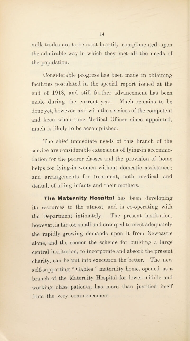 milk trades are to be most heartily complimented upon the admirable way in which they met all the needs of the population. Considerable progress has been made in obtaining facilities postulated in the special report issued at the end of 1918, and still further advancement has been made during the current year. Much remains to be done yet, however, and with the services of the competent and keen whole-time Medical Officer since appointed, much is likely to be accomplished. The chief immediate needs of this branch of the service are considerable extensions of lying-in accommo¬ dation for the poorer classes and the provision of home helps for lying-in women without domestic assistance; and arrangements for treatment, both medical and dental, of ailing infants and their mothers. The SV1 ate sanity Hospital has been developing its resources to the utmost, and is co-operating with the Department intimately. The present institution, however, is far too small and cramped to meet adequately the rapidly growing demands upon it from Newcastle alone, and the sooner the scheme for building a large central institution, to incorporate and absorb the present charity, can be put into execution the better. The new self-supporting “ Gables ” maternity home, opened as a branch of the Maternity Hospital for lower-middle and working class patients, has more than justified itself from the very commencement.