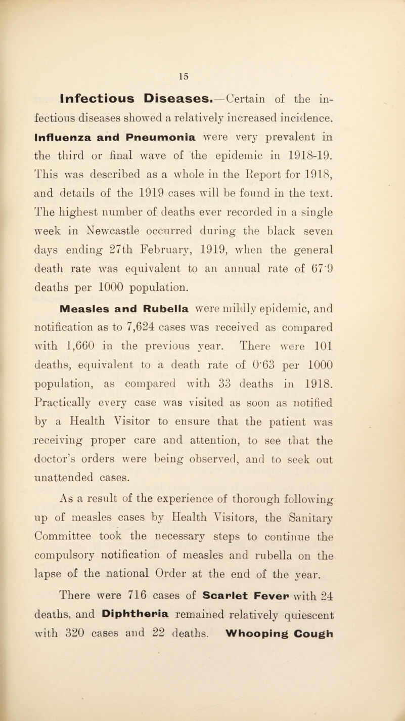Infectious Diseases.—Certain of the in¬ fectious diseases showed a relatively increased incidence. Influenza and Pneumonia were very prevalent in the third or final wave of the epidemic in 1918-19. This was described as a whole in the Report for 1918, and details of the 1919 cases will be found in the text. The highest number of deaths ever recorded in a single week in Newcastle occurred during the black seven days ending 27th February, 1919, when the general death rate was equivalent to an annual rate of 679 deaths per 1000 population. Measles and Rubella were mildly epidemic, and notification as to 7,624 cases was received as compared with 1,660 in the previous year. There were 101 deaths, equivalent to a death rate of O'63 per 1000 population, as compared with 33 deaths in 1918. Practically every case was visited as soon as notified by a Health Visitor to ensure that the patient wras receiving proper care and attention, to see that the doctor’s orders were being observed, and to seek out unattended cases. As a result of the experience of thorough following up of measles cases by Health Visitors, the Sanitary Committee took the necessary steps to continue the compulsory notification of measles and rubella on the lapse of the national Order at the end of the year. There were 716 cases of Scarlet Fever with 24 deaths, and Diphtheria remained relatively quiescent with 320 cases and 22 deaths. Whooping Cough