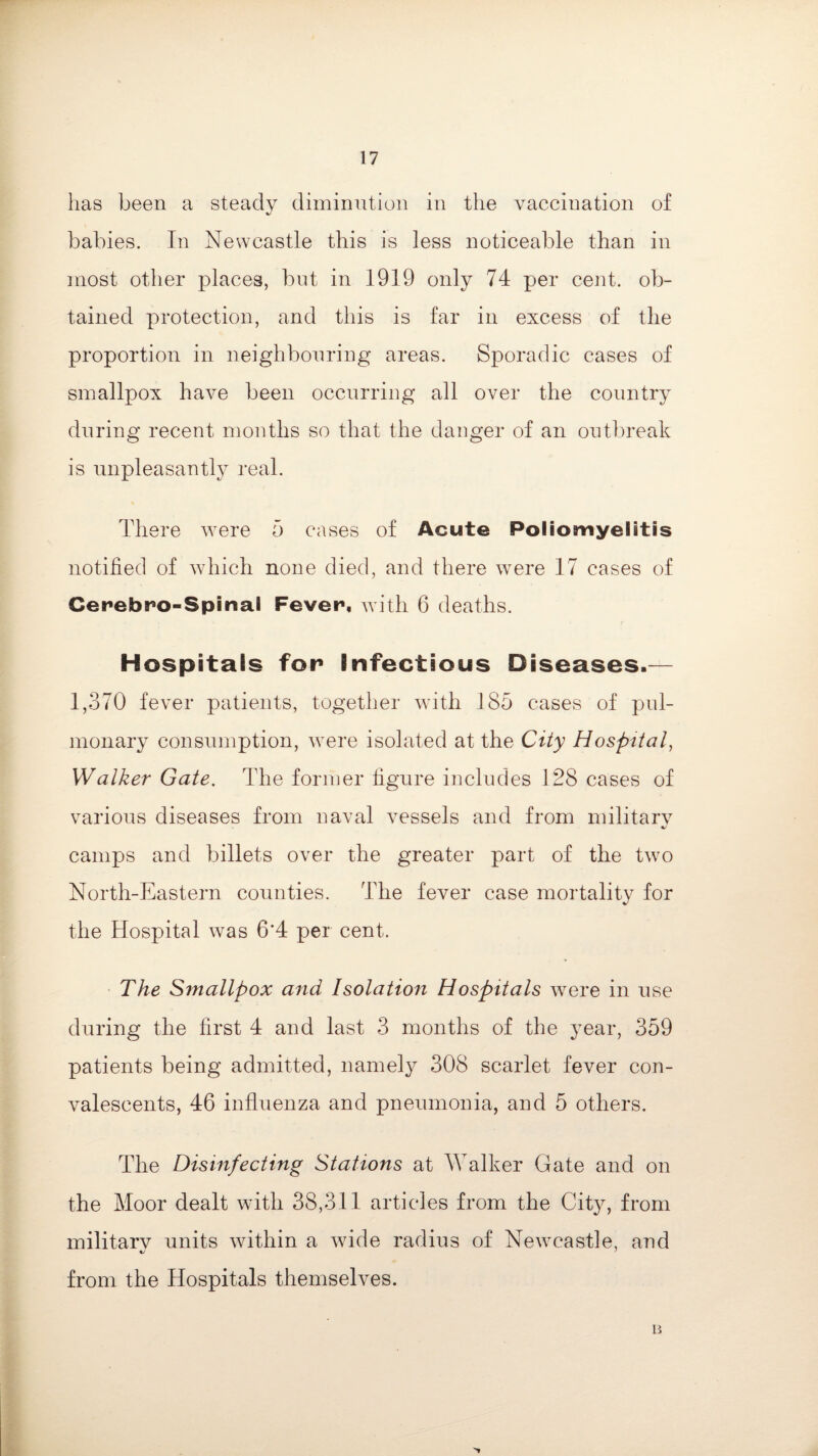 has been a steady diminution in the vaccination of babies. In Newcastle this is less noticeable than in most other places, but in 1919 only 74 per cent, ob¬ tained protection, and this is far in excess of the proportion in neighbouring areas. Sporadic cases of smallpox have been occurring all over the country during recent months so that the danger of an outbreak is unpleasantly real. There were 5 cases of Acute Poliomyelitis notified of which none died, and there were 17 cases of Cerebro-Spinal Fever, with 6 deaths. Hospitals for Infectious Diseases.— 1,370 fever patients, together with 185 cases of pul¬ monary consumption, were isolated at the City Hospital, Walker Gate. The former figure includes 128 cases of various diseases from naval vessels and from military camps and billets over the greater part of the two North-Eastern counties. The fever case mortality for the Hospital was 6*4 per cent. The Smallpox and Isolation Hospitals were in use during the first 4 and last 3 months of the year, 359 patients being admitted, namely 308 scarlet fever con¬ valescents, 46 influenza and pneumonia, and 5 others. The Disinfecting Stations at Walker Gate and on the Moor dealt with 38,311 articles from the City, from militarv units within a wide radius of Newcastle, and «/ ' from the Hospitals themselves. B