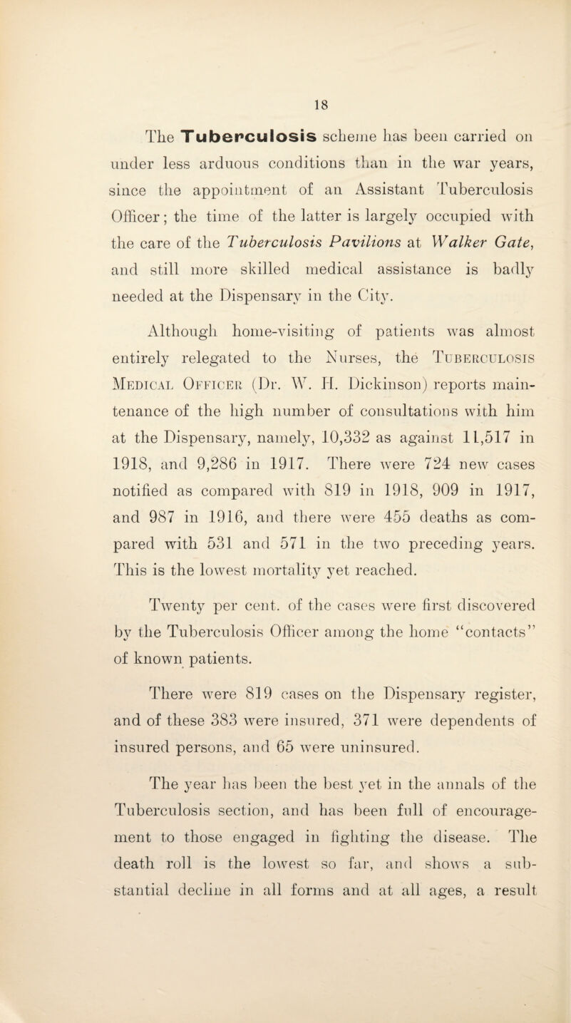 The Tuberculosis scheme has been carried on under less arduous conditions than in the war years, since the appointment of an Assistant Tuberculosis Officer; the time of the latter is largely occupied with the care of the Tuberculosis Pavilions at Walker Gate, and still more skilled medical assistance is badly needed at the Dispensary in the City. Although home-visiting of patients was almost entirely relegated to the Nurses, the Tuberculosis Medical Officer (Dr. W. Id. Dickinson) reports main¬ tenance of the high number of consultations with him at the Dispensary, namely, 10,332 as against 11,517 in 1918, and 9,286 in 1917. There were 724 new cases notified as compared with 819 in 1918, 909 in 1917, and 987 in 1916, and there were 455 deaths as com¬ pared with 531 and 571 in the two preceding years. This is the lowest mortality yet reached. Twenty per cent, of the cases were first discovered by the Tuberculosis Officer among the home “contacts” of known patients. There were 819 cases on the Dispensary register, and of these 383 were insured, 371 were dependents of insured persons, and 65 were uninsured. The year has been the best }Tet in the annals of the Tuberculosis section, and has been full of encourage¬ ment to those engaged in fighting the disease. The death roll is the lowest so far, and shows a sub¬ stantial decline in all forms and at all ages, a result