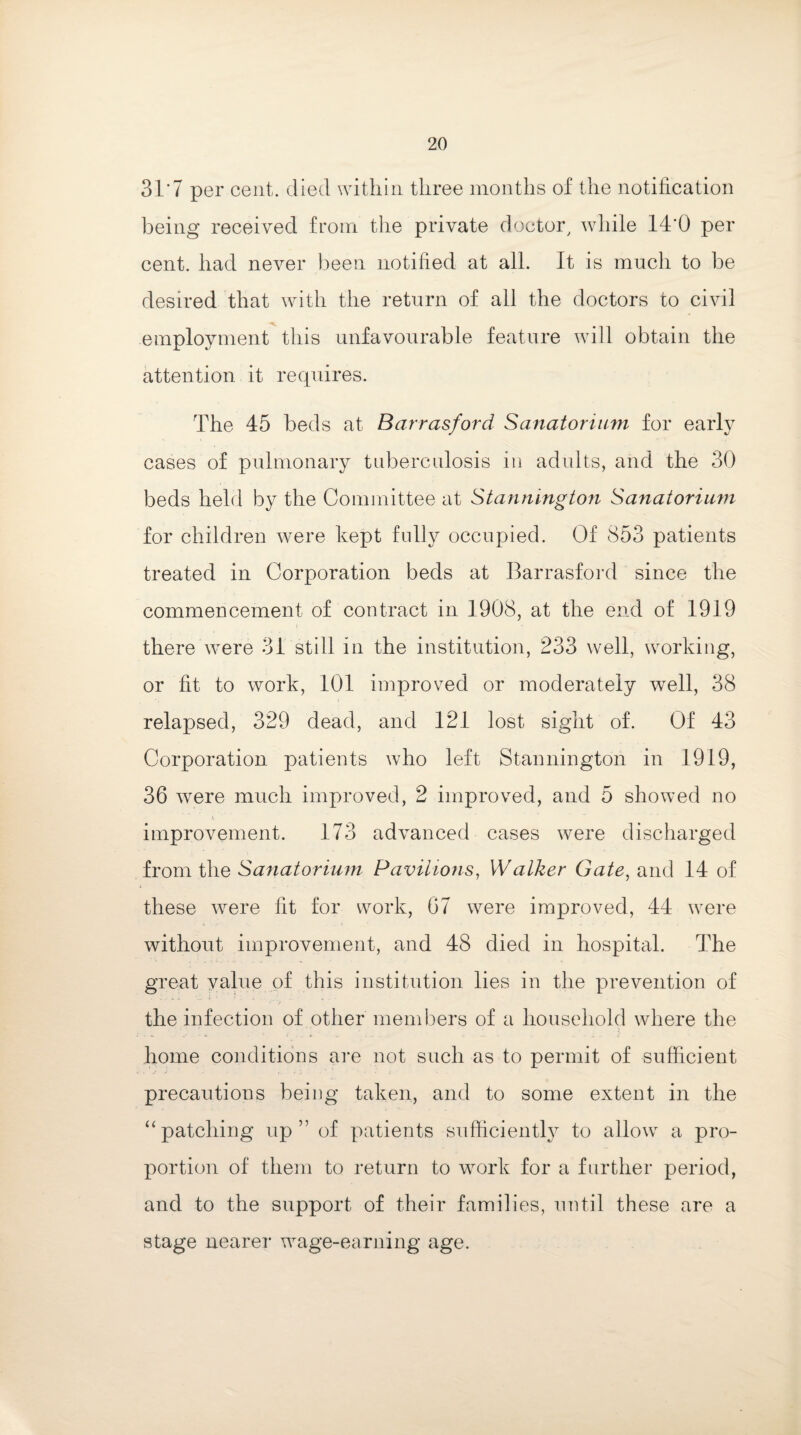 31‘7 per cent, died within three months of the notification being received from the private doctor, while 14 0 per cent, had never been notified at all. It is much to be desired that with the return of all the doctors to civil employment this unfavourable feature will obtain the attention it requires. The 45 beds at Barrasford Sanatorium for early cases of pulmonary tuberculosis in adults, and the 30 beds held by the Committee at Stannington Sanatorium for children were kept fully occupied. Of 853 patients treated in Corporation beds at Barrasford since the commencement of contract in 1908, at the end of 1919 there were 31 still in the institution, 233 well, working, or fit to work, 101 improved or moderately well, 38 relapsed, 329 dead, and 12.1 lost sight of. Of 43 Corporation patients who left Stannington in 1919, 36 w^ere much improved, 2 improved, and 5 showed no improvement. 173 advanced cases were discharged from the Sanatorium Pavilions, Walker Gate, and 14 of these were fit for work, 67 were improved, 44 were without improvement, and 48 died in hospital. The great value of this institution lies in the prevention of the infection of other members of a household where the home conditions are not such as to permit of sufficient precautions being taken, and to some extent in the “patching up” of patients sufficiently to allow a pro¬ portion of them to return to work for a further period, and to the support of their families, until these are a stage nearer wage-earning age.