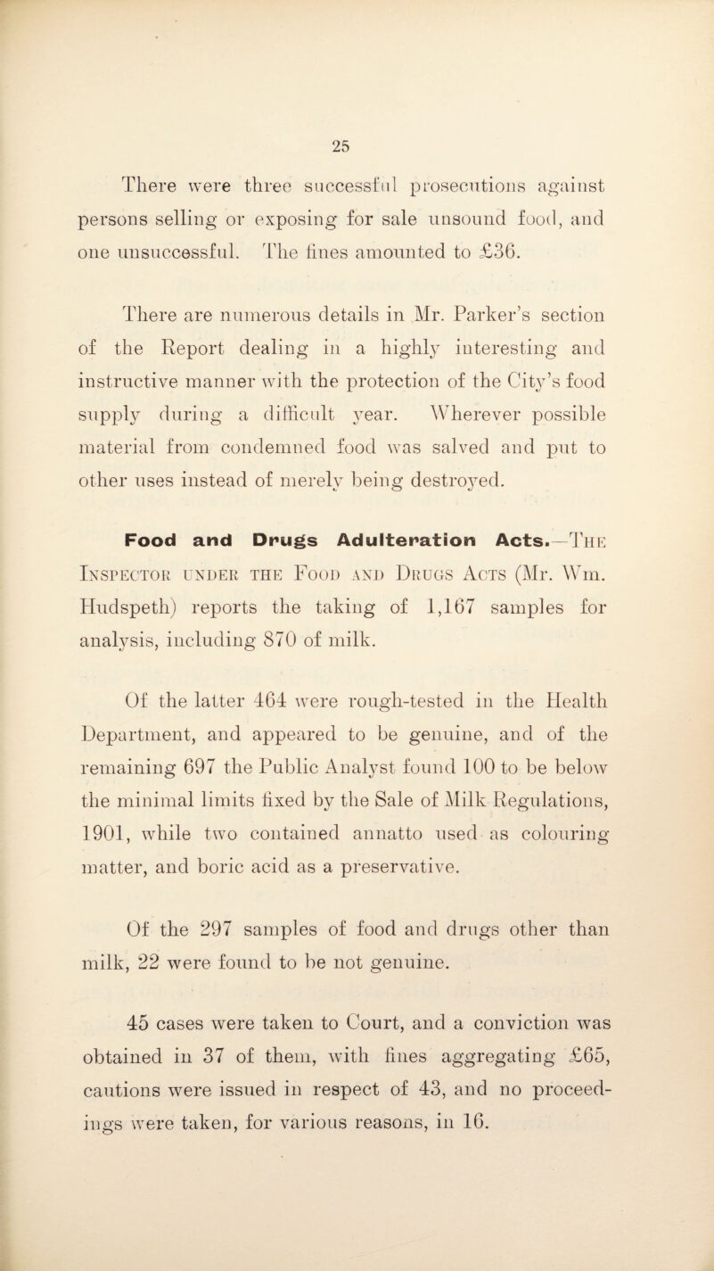 There were three successful prosecutions against persons selling or exposing for sale unsound food, and one unsuccessful. The hues amounted to £36. There are numerous details in Mr. Parker’s section of the Report dealing in a highly interesting and instructive manner with the protection of the City’s food supply during a difficult year. Wherever possible material from condemned food was salved and put to other uses instead of merely being destro}red. Food and Drugs Adulteration Acts.—The Inspector under the Food and Drugs Acts (Mr. Win. Hudspeth) reports the taking of 1,167 samples for analysis, including 870 of milk. Of the latter 464 were rough-tested in the Health Department, and appeared to be genuine, and of the remaining 697 the Public Analyst found 100 to be below the minimal limits hxed by the Sale of Milk Regulations, 1901, while two contained annatto used as colouring matter, and boric acid as a preservative. Of the 297 samples of food and drugs other than milk, 22 were found to be not genuine. 45 cases were taken to Court, and a conviction was obtained in 37 of them, with fines aggregating c£65, cautions were issued in respect of 43, and no proceed¬ ings were taken, for various reasons, in 16.