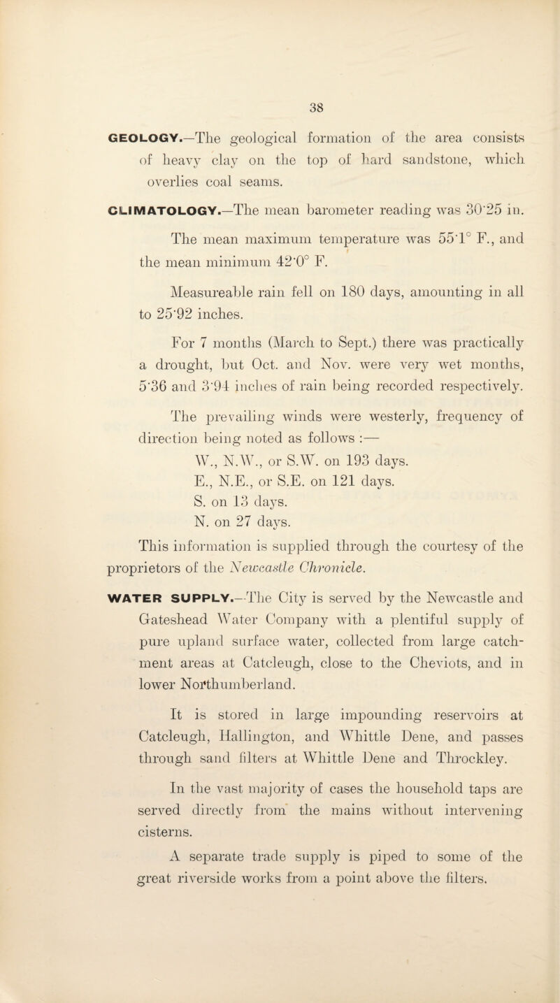 geology.—The geological formation of the area consists of heavy clay on the top of hard sandstone, which overlies coal seams. CLIMATOLOGY.—The mean barometer reading was 30'25 in. The mean maximum temperature was 55*1° F., and the mean minimum 42’0° F. Measureable rain fell on 180 days, amounting in all to 25*92 inches. For 7 months (March to Sept.) there was practically a drought, but Oct. and Nov. were very wet months, 5*36 and 3*94 inches of rain being recorded respectively. The prevailing winds were westerly, frequency of direction being noted as follows :— W., N.W., or S.W. on 193 days. E., N.E., or S.E. on 121 days. S. on 13 days. N. on 27 days. This information is supplied through the courtesy of the proprietors of the Newcastle Chronicle. WATER SUPPLY.—The City is served by the Newcastle and Gateshead Water Company with a plentiful supply of pure upland surface water, collected from large catch¬ ment areas at Catcleugh, close to the Cheviots, and in lower Northumberland. It is stored in large impounding reservoirs at Catcleugh, Hallington, and Whittle Dene, and passes through sand filters at Whittle Dene and Throckley. In the vast majority of cases the household taps are served directly from the mains without intervening cisterns. A separate trade supply is piped to some of the great riverside works from a point above the filters.