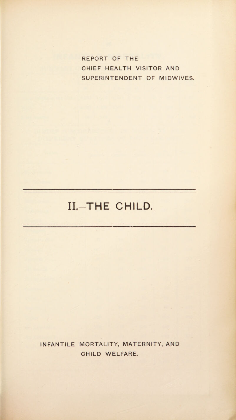 REPORT OF THE CHIEF HEALTH VISITOR AND SUPERINTENDENT OF MIDWIVES. IL—THE CHILD. INFANTILE MORTALITY, MATERNITY, AND CHILD WELFARE.
