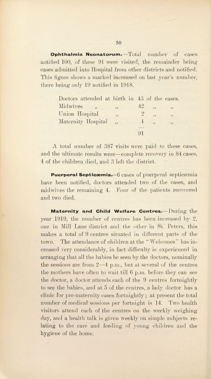 Ophthalmia Neonatorum.—Total number of cases notified 100, of these 91 were visited, the remainder being cases admitted into Hospital from other districts and notified. This figure shows a marked increased on last year’s number, there being only 19 notified in 1918. Doctors attended at birth in 43 of the cases. Mid wives „ ,, Union Hospital ,, Maternity Hospital ,, A. total number of 387 visits were paid to these cases, and the ultimate results were—complete recovery in 84 cases, 4 of the children died, and 3 left the district. Puerperal Septicaemia.—6 cases of puerperal septicaemia have been notified, doctors attended two of the cases, and mid wives the remaining 4. Four of the patients recovered and two died. Maternity and Child Welfare Centres.—During the year 1919, the number of centres has been increased by 2, one in Mill Lane district and the other in St. Peters, this makes a total of 9 centres situated in different parts of the town. The attendance of children at the “ Welcomes” has in¬ creased very considerably, in fact difficulty is experienced in arranging that all the babies be seen by the doctors, nominally the sessions are from 2—4 p.m., but at several of the centres the mothers have often to wait till 6 p.m. before they can see the doctor, a doctor attends each of the 9 centres fortnightly to see the babies, and at 5 of the centres, a lady doctor has a clinic for pre-maternity cases fortnightly ; at present the total number of medical sessions per fortnight is 14. Two health visitors attend each of the centres on the weekly weighing day, and a health talk is given weekly on simple subjects re¬ lating to the care and feeding of young children and the hygiene of the home. 42 9 4 5 J >5 5 J ? 5 91