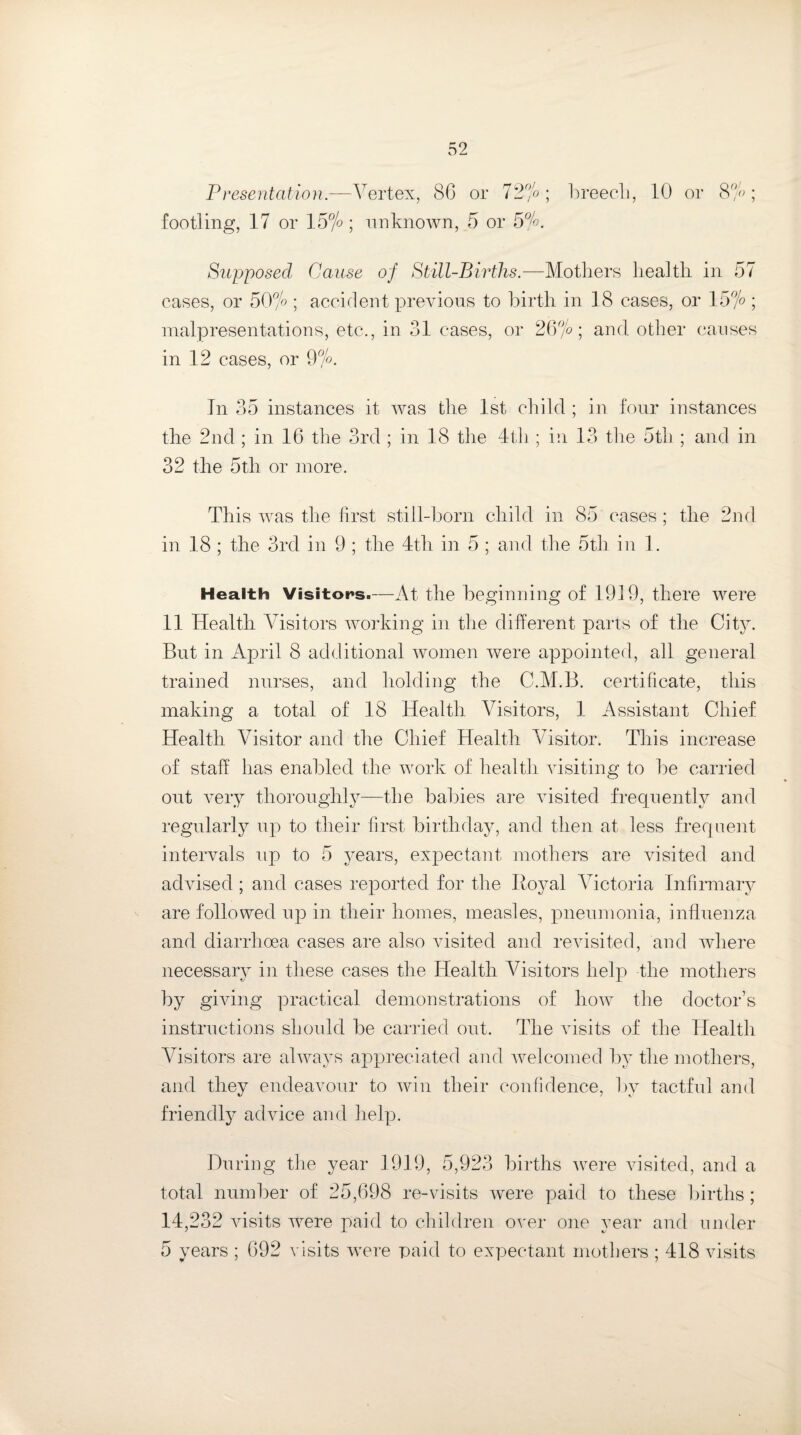 Presentation.—Vertex, (SO or 72%; breech, 10 or 8%; footling, 17 or 15% ; unknown, 5 or 5%. Supposed Cause of Still-Births.—Mothers health in 57 eases, or 50% ; accident previous to birth in 18 cases, or 15% ; malpresentations, etc., in 31 cases, or 26%; and. other causes in 12 cases, or 9%. In 35 instances it was the 1st child ; in four instances the 2nd; in 16 the 3rd ; in 18 the 4th ; in 13 the 5th ; and in 32 the 5th or more. This was the first still-born child in 85 cases ; the 2nd in 18 ; the 3rd in 9 ; the 4th in 5 ; and the 5th in 1. Health Visitors.—At the beginning of 1919, there were 11 Health Visitors working in the different parts of the City. But in April 8 additional women were appointed, all general trained nurses, and holding the C.M.B. certificate, this making a total of 18 Health Visitors, 1 Assistant Chief Health Visitor and the Chief Health Visitor. This increase of staff has enabled the work of health visiting to be carried out very thoroughly—the babies are visited frequently and regularly up to their first birthday, and then at less frequent intervals up to 5 years, expectant mothers are visited and advised; and cases reported for the Royal Victoria Infirmary are followed up in their homes, measles, pneumonia, influenza and diarrhoea cases are also visited and revisited, and where necessary in these cases the Health Visitors help the mothers by giving practical demonstrations of how the doctor’s instructions should be carried out. The idsits of the Health Visitors are always appreciated and welcomed by the mothers, and they endeavour to win their confidence, bv tactful and friendly advice and help. During the year 1919, 5,923 births were visited, and a total number of 25,698 re-visits were paid to these births; 14,232 visits were paid to children over one year and under 5 years ; 692 visits were paid to expectant mothers ; 418 visits