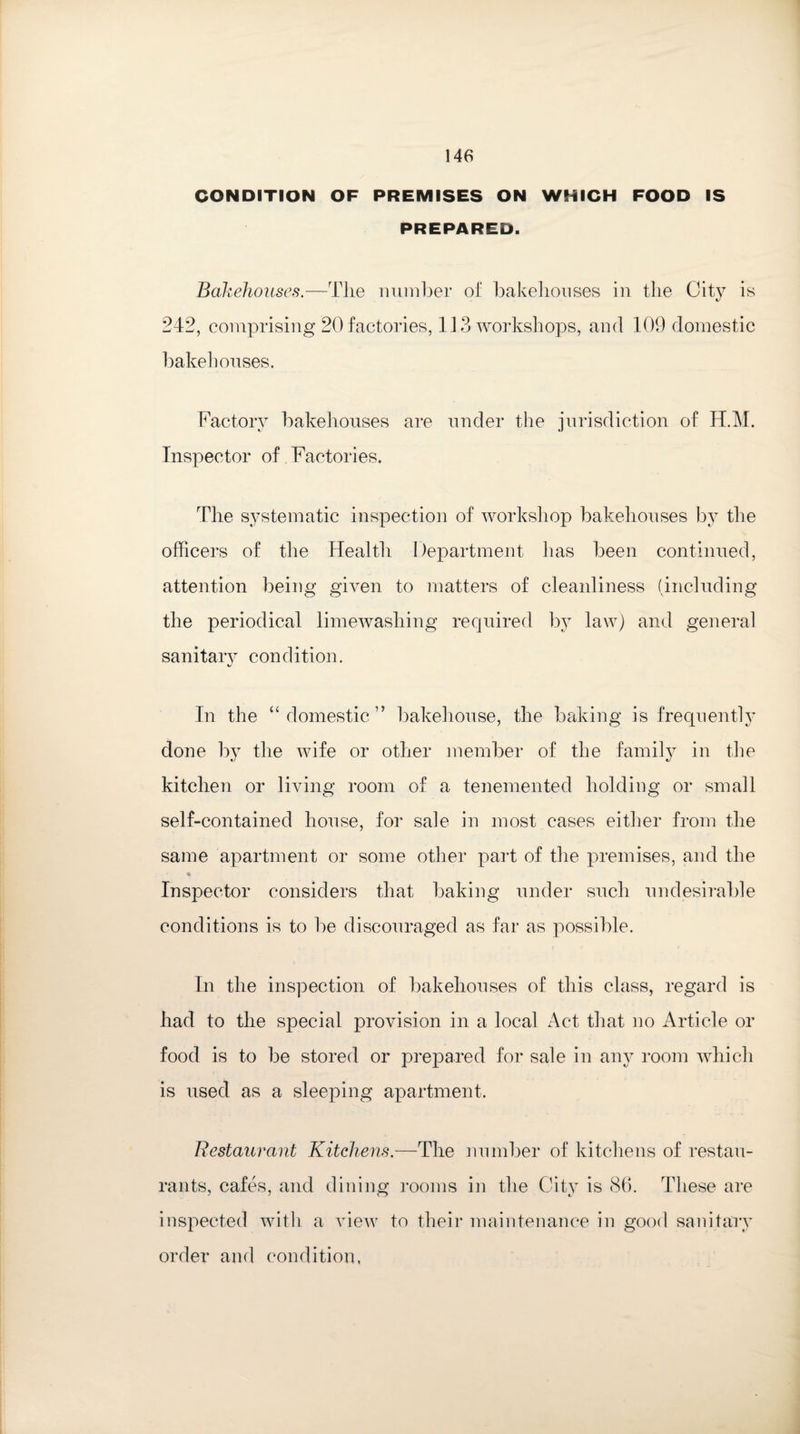 CONDITION OF PREMISES ON WHICH FOOD IS PREPARED. Bakehouses.—The number of bakehouses in the City is 242, comprising 20 factories, 113 workshops, and 109 domestic bakehouses. Factory bakehouses are under the jurisdiction of H.M. Inspector of Factories. The systematic inspection of workshop bakehouses by the officers of the Idealth Department has been continued, attention being given to matters of cleanliness (including the periodical limewashing required by law) and general sanitary condition. In the “domestic” bakehouse, the baking is frequently done by the wife or other member of the family in the kitchen or living room of a tenemented holding or small self-contained house, for sale in most cases either from the same apartment or some other part of the premises, and the % Inspector considers that baking under such undesirable conditions is to be discouraged as far as possible. In the inspection of bakehouses of this class, regard is had to the special provision in a local Act that no Article or food is to be stored or prepared for sale in any room which is used as a sleeping apartment. Restaurant Kitchens.—The number of kitchens of restau¬ rants, cafes, and dining rooms in the City is 86. These are inspected with a view to their maintenance in good sanitary order and condition,