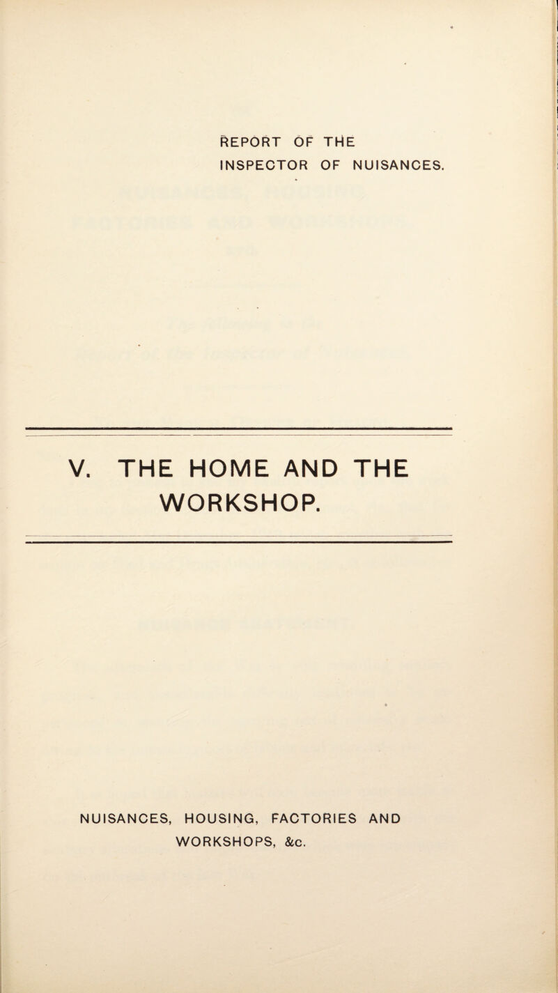 REPORT OF THE INSPECTOR OF NUISANCES. V. THE HOME AND THE WORKSHOP. NUISANCES, HOUSING, FACTORIES AND WORKSHOPS, &c.