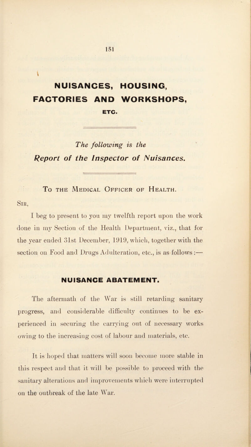 \ NUISANCES, HOUSING, FACTORIES AND WORKSHOPS, ETC. The following is the Report of the Inspector of Nuisances. To the Medical Officer of Health. Sir, I beg to present to you my twelfth report upon the work done in my Section of the Health Department, viz., that for the year ended 31st December, 1919, which, together with the section on Food and Drugs Adulteration, etc., is as follows :— NUISANCE ABATEMENT. The aftermath of the War is still retarding sanitary progress, and considerable difficulty continues to be ex¬ perienced in securing the carrying out of necessary works owing to the increasing cost of labour and materials, etc. It is hoped that matters will soon become more stable in this respect and that it will be possible to proceed with the sanitary alterations and improvements which were interrupted on the outbreak of the late War.