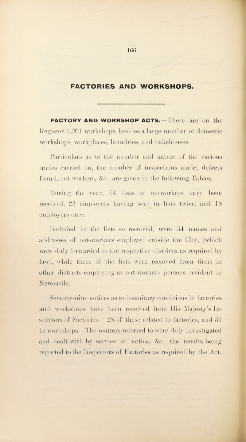FACTORIES AND WORKSHOPS. FACTORY AND WORKSHOP ACTS.—There are on the Register 1,201 workshops, besides a large number of domestic workshops, workplaces, laundries, and bakehouses. Particulars as to the number and nature of the various trades carried on, the number of inspections made, defects found, out-workers, &c., are given in the following Tables. During the year, 64 lists of outworkers have been t.- J received, 23 employers having sent in lists twice, and 18 employers once. Included in the lists so received, were 54 names and addresses of out-workers employed outside the City, (which were duly forwarded to the respective districts, as required by law), while three of the lists were received from linns in other districts employing as out-workers persons resident in Newcastle. Seventy-nine notices as to insanitary conditions in factories and workshops have keen received from His Majesty’s In¬ spectors of Factories. 28 of these related to factories, and 54 to workshops. The matters referred to were duly investigated and dealt with by service of notice, &c., the results being reported to the Inspectors of Factories as required by the Act.