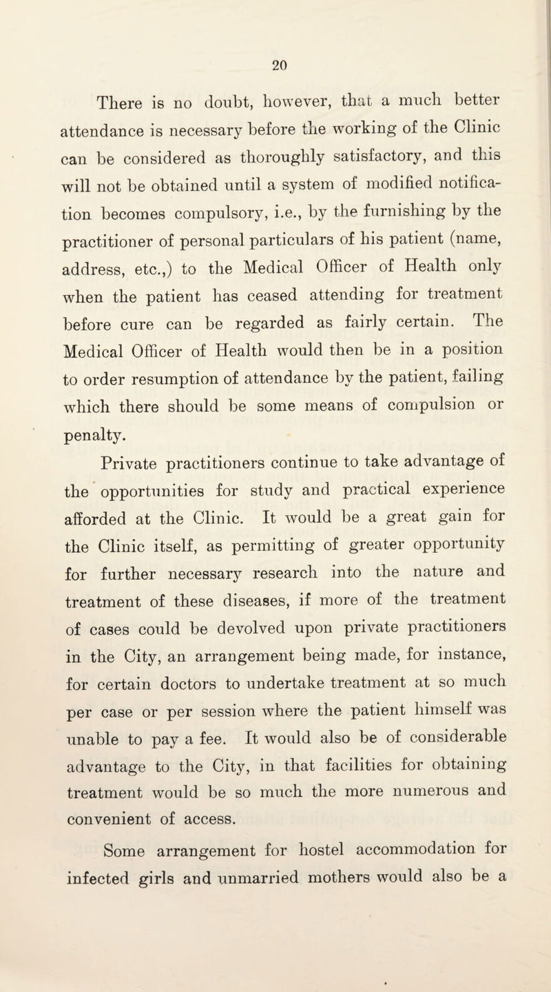 There is no doubt, however, that a much better attendance is necessary before the working of the Clinic can be considered as thoroughly satisfactory, and this will not be obtained until a system of modified notifica¬ tion becomes compulsory, i.e., by the furnishing by the practitioner of personal particulars of his patient (name, address, etc.,) to the Medical Officer of Health only when the patient has ceased attending for treatment before cure can be regarded as fairly certain. The Medical Officer of Health would then be in a position to order resumption of attendance by the patient, failing which there should be some means of compulsion or penalty. Private practitioners continue to take advantage of the opportunities for study and practical experience afforded at the Clinic. It would be a great gain for the Clinic itself, as permitting of greater opportunity for further necessary research into the nature and treatment of these diseases, if more of the treatment of cases could be devolved upon private practitioners in the City, an arrangement being made, for instance, for certain doctors to undertake treatment at so much per case or per session where the patient himself was unable to pay a fee. It would also be of considerable advantage to the City, in that facilities for obtaining treatment would be so much the more numerous and convenient of access. Some arrangement for hostel accommodation for infected girls and unmarried mothers would also be a