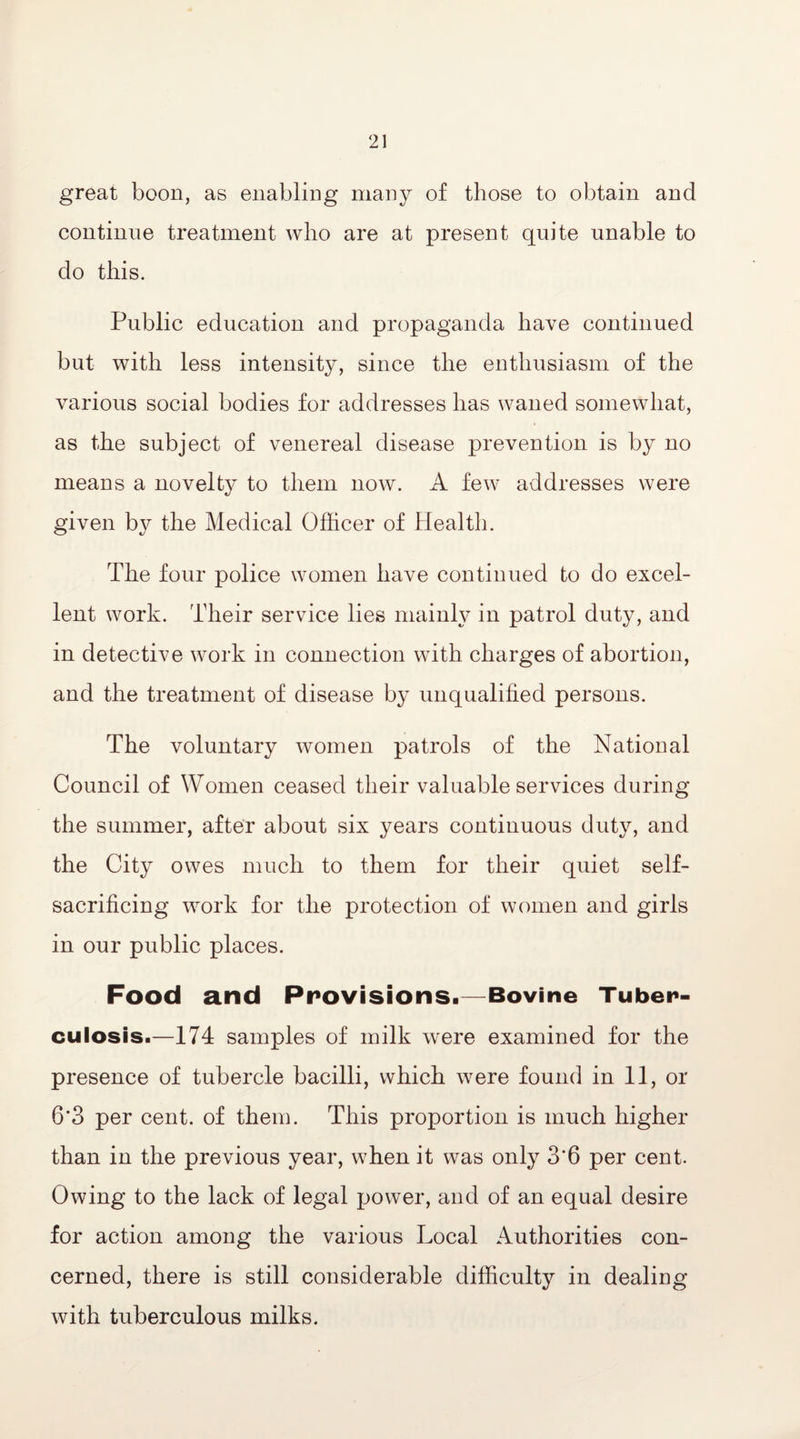 great boon, as enabling many of those to obtain and continue treatment who are at present quite unable to do this. Public education and propaganda have continued but with less intensity, since the enthusiasm of the various social bodies for addresses has waned somewhat, as the subject of venereal disease prevention is by no means a novelty to them now. A few addresses were given by the Medical Officer of Health. The four police women have continued to do excel¬ lent work. Their service lies mainly in patrol duty, and in detective work in connection with charges of abortion, and the treatment of disease by unqualified persons. The voluntary women patrols of the National Council of Women ceased their valuable services during the summer, after about six years continuous duty, and the City owes much to them for their quiet self- sacrificing work for the protection of women and girls in our public places. Food and Provisions.—Bovine Tuber¬ culosis.—174 samples of milk were examined for the presence of tubercle bacilli, which were found in 11, or 6*3 per cent, of them. This proportion is much higher than in the previous year, when it was only 3*6 per cent. Owing to the lack of legal power, and of an equal desire for action among the various Local Authorities con¬ cerned, there is still considerable difficulty in dealing with tuberculous milks.