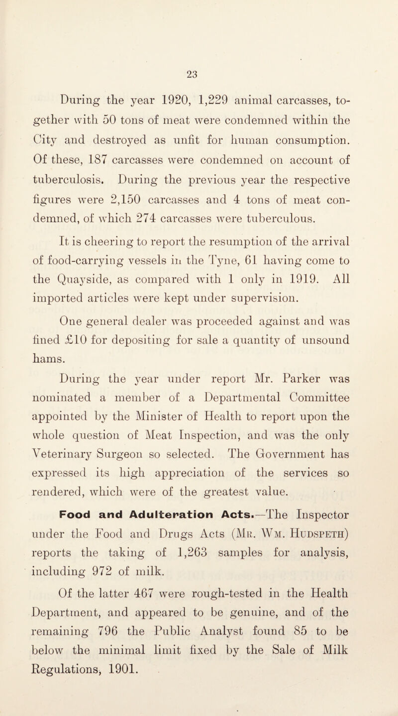 During the year 1920, 1,229 animal carcasses, to¬ gether with 50 tons of meat were condemned within the City and destroyed as unfit for human consumption. Of these, 187 carcasses were condemned on account of tuberculosis. During the previous year the respective figures were 2,150 carcasses and 4 tons of meat con¬ demned, of which 274 carcasses were tuberculous. It is cheering to report the resumption of the arrival of food-carrying vessels in the Tyne, 61 having come to the Quayside, as compared with 1 only in 1919. All imported articles were kept under supervision. One general dealer was proceeded against and was fined £10 for depositing for sale a quantity of unsound hams. During the year under report Mr. Parker was nominated a member of a Departmental Committee appointed by the Minister of Health to report upon the whole question of Meat Inspection, and was the only Veterinary Surgeon so selected. The Government has expressed its high appreciation of the services so rendered, which were of the greatest value. Food and Adulteration Acts.—The Inspector under the Food and Drugs Acts (Mr. Wm. Hudspeth) reports the taking of 1,263 samples for analysis, including 972 of milk. Of the latter 467 were rough-tested in the Health Department, and appeared to be genuine, and of the remaining 796 the Public Analyst found 85 to be below the minimal limit fixed by the Sale of Milk Regulations, 1901.