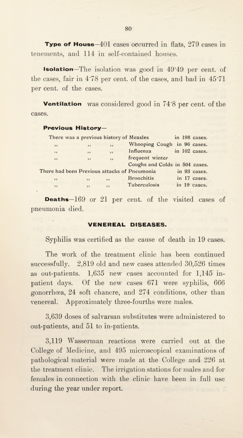 Type of House—401 cases occurred in flats, 279 cases in tenements, and 114 in self-contained houses. Isolation—The isolation was good in 49*49 per cent, of the cases, fair in 4*78 per cent, of the cases, and bad in 45*71 per cent, of the cases. Ventilation was considered good in 74*8 per cent, of the cases. Previous History— There was a previous history of Measles in 198 cases. ,, ,, ,, Whooping Cough in 96 cases. ,, ,, ,, Influenza in 102 cases. ,, ,, ,, frequent winter Coughs and Colds in 504 cases. There had been Previous attacks of Pneumonia in 93 cases. ,, ,, ,, Bronchitis in 17 cases. ,, ,, ,, Tuberculosis in 19 cases. Deaths—169 or 21 per cent, of the visited cases of pneumonia died. VENEREAL DISEASES. Syphilis was certified as the cause of death in 19 cases. The work of the treatment clinic has been continued successfully. 2,819 old and new cases attended 30,526 times as out-patients. 1,635 new cases accounted for 1,145 in¬ patient days. Of the new cases 671 were syphilis, 666 gonorrhoea, 24 soft chancre, and 274 conditions, other than Arenereal. Approximately three-fourths were males. 3,639 doses of salvarsan substitutes were administered to out-patients, and 51 to in-patients. 3,119 Wasserman reactions were carried out at the College of Medicine, and 495 microscopical examinations of pathological material were made at the College and 226 at the treatment clinic. The irrigation stations for males and for females in connection with the clinic have been in full use during the year under report.