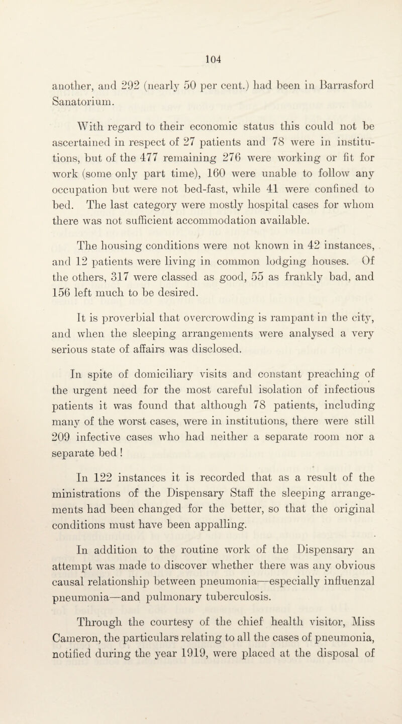 another, and 292 (nearly 50 per cent.) had been in Barrasford Sanatorium. With regard to their economic status this could not be ascertained in respect of 27 patients and 78 were in institu¬ tions, but of the 477 remaining 276 were working or fit for work (some only part time), 160 were unable to follow any occupation but were not bed-fast, while 41 were confined to bed. The last category were mostly hospital cases for whom there was not sufficient accommodation available. The housing conditions were not known in 42 instances, and 12 patients were living in common lodging houses. Of the others, 317 were classed as good, 55 as frankly bad. and 156 left much to be desired. It is proverbial that overcrowding is rampant in the city, and when the sleeping arrangements were analysed a very serious state of affairs was disclosed. In spite of domiciliary visits and constant preaching of the urgent need for the most careful isolation of infectious patients it was found that although 78 patients, including many of the worst cases, were in institutions, there were still 209 infective cases who had neither a separate room nor a separate bed ! In 122 instances it is recorded that as a result of the ministrations of the Dispensary Staff the sleeping arrange¬ ments had been changed for the better, so that the original conditions must have been appalling. In addition to the routine work of the Dispensary an attempt was made to discover whether there was any obvious causal relationship between pneumonia—especially influenzal pneumonia—and pulmonary tuberculosis. Through the courtesy of the chief health visitor, Miss Cameron, the particulars relating to all the cases of pneumonia, notified during the year 1919, were placed at the disposal of