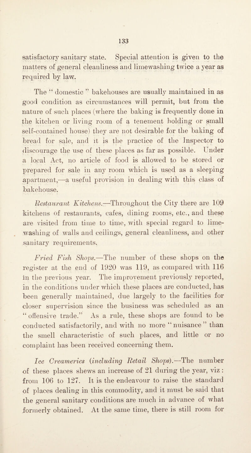 satisfactory sanitary state. Special attention is given to the matters of general cleanliness and lime washing twice a year as required by law. The “ domestic ” bakehouses are usually maintained in as good condition as circumstances will permit, but from the nature of such places (where the baking is frequently done in the kitchen or living room of a tenement holding or small self-contained house) they are not desirable for the baking of bread for sale, and it is the practice of the Inspector to discourage the use of these places as far as possible. Under a local Act, no article of food is allowed to be stored or prepared for sale in any room which is used as a sleeping apartment,—a useful provision in dealing with this class of bakehouse. Restaurant Kitchens.—Throughout the City there are 109 kitchens of restaurants, cafes, dining rooms, etc., and these are visited from time to time, with special regard to lime¬ washing of walls and ceilings, general cleanliness, and other sanitary requirements. Fried Fish Shops.—The number of these shops on the register at the end of 1920 was 119, as compared with 116 in the previous year. The improvement previously reported, in the conditions under which these places are conducted, has been generally maintained, due largely to the facilities for closer supervision since the business was scheduled as an “ offensive trade.” As a rule, these shops are found to be conducted satisfactorily, and with no more “nuisance” than the smell characteristic of such places, and little or no complaint has been received concerning them. Ice Creameries (including Retail Shops).—The number of these places shews an increase of 21 during the year, viz : from 106 to 127. It is the endeavour to raise the standard of places dealing in this commodity, and it must be said that the general sanitary conditions are much in advance of what iormerly obtained. At the same time, there is still room for
