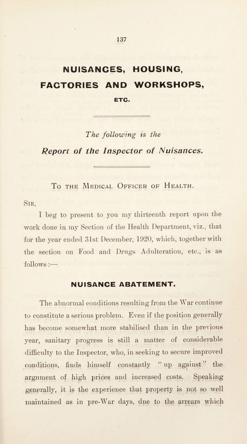 NUISANCES, HOUSING, FACTORIES AND WORKSHOPS, ETC. The following is the Report of the Inspector of Nuisances. To the Medical Officer of Health. Sir, I beg to present to you my thirteenth report upon the work done in my Section of the Health Department, viz., that for the year ended 31st December, 1920, which, together with the section on Food and Drugs Adulteration, etc., is as follows :— NUISANCE ABATEMENT. The abnormal conditions resulting from the War continue # • ■ • i to constitute a serious problem. Even if the position generally has become somewhat more stabilised than in the previous year, sanitary progress is still a matter of considerable , ■ r ; • ' - * i . * ‘ difficulty to the Inspector, who, in seeking to secure improved conditions, finds himself constantly “up against” the argument of high prices and increased costs. Speaking generally, it is the experience that property is not so well maintained as in pre-War days, due to the arrears which