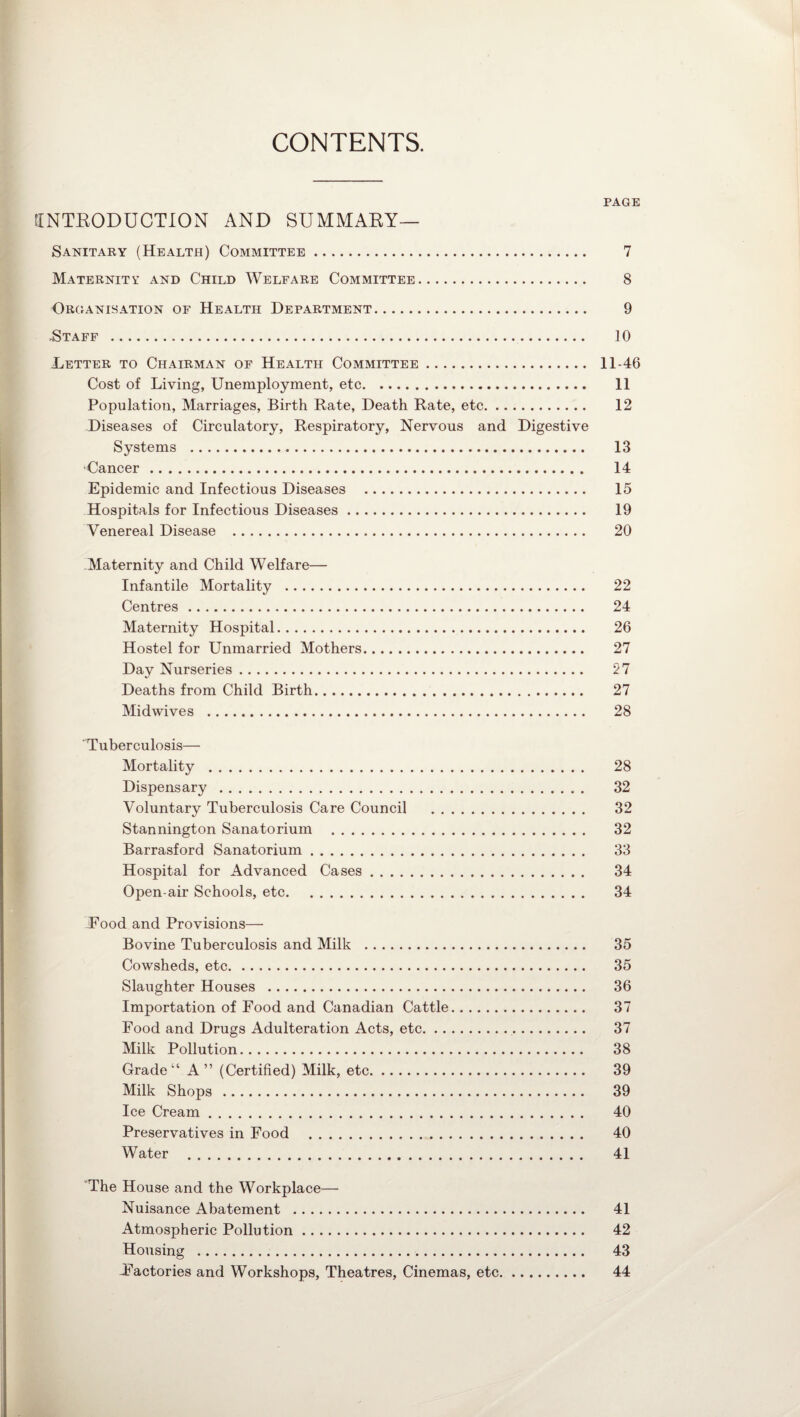 CONTENTS. PAGE INTRODUCTION AND SUMMARY— Sanitary (Health) Committee. 7 Maternity and Child Welfare Committee. 8 Organisation of Health Department. 9 .Staff . 10 .Letter to Chairman of Health Committee. 11-46 Cost of Living, Unemployment, etc. 11 Population, Marriages, Birth Rate, Death Rate, etc. 12 Diseases of Circulatory, Respiratory, Nervous and Digestive Systems . 13 •Cancer . 14 Epidemic and Infectious Diseases . 15 Hospitals for Infectious Diseases. 19 Venereal Disease . 20 .Maternity and Child Welfare— Infantile Mortality . 22 Centres. 24 Maternity Hospital. 26 Hostel for Unmarried Mothers. 27 Day Nurseries. 27 Deaths from Child Birth. 27 Midwives . 28 Tuberculosis— Mortality . 28 Dispensary . 32 Voluntary Tuberculosis Care Council . 32 Stannington Sanatorium . 32 Barrasford Sanatorium. 33 Hospital for Advanced Cases. 34 Open-air Schools, etc. 34 Food and Provisions— Bovine Tuberculosis and Milk . 35 Cowsheds, etc. 35 Slaughter Houses . 36 Importation of Food and Canadian Cattle. 37 Food and Drugs Adulteration Acts, etc. 37 Milk Pollution. 38 Grade “ A” (Certified) Milk, etc. 39 Milk Shops . 39 Ice Cream. 40 Preservatives in Food . 40 Water . 41 The House and the Workplace— Nuisance Abatement . 41 Atmospheric Pollution. 42 Housing . 43 factories and Workshops, Theatres, Cinemas, etc. 44