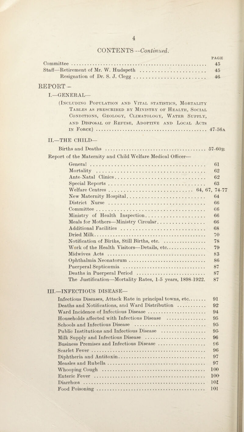 CONTENTS—Continued. PAGE Committee. 45 Staff—Retirement of Mr. W. Hudspeth .. 45 Resignation of Dr. S. J. Clegg. 46 REPORT— I.—GENERAL— (Including Population and Vital statistics, Mortality Tables as prescribed by Ministry of Health, Social Conditions, Geology, Climatology, Water Supply, and Disposal of Refuse, Adoptive and Local Acts in Force) . 47-56a II.—THE CHILD— Births and Deaths . 57-60b Report of the Maternity and Child Welfare Medical Officer— General. 61 Mortality . 62 Ante-Natal Clinics. 62 Special Reports. 63 Welfare Centres. 64, 67, 74-77 New Maternity Hospital. 64 District Nurse . 66 Committee. 66 Ministry of Health Inspection. 66 Meals for Mothers—Ministry Circular. 66 Additional Facilities . 68 Dried Milk. 70 Notification of Births, Still Births, etc. 78 Work of the Health Visitors—Details, etc. 79 Midwives Acts . 83 Ophthalmia Neonatorum. 86 Puerperal Septicaemia . 87 Deaths in Puerperal Period . 87 The Justification—Mortality Rates, 1-5 years, 1898-1922. 87 III.—INFECTIOUS DISEASE— Infectious Diseases, Attack Rate in principal towns, etc. 91 Deaths and Notifications, and Ward Distribution . 92 Ward Incidence of Infectious Disease... 94 Households affected with Infectious Disease . 95 Schools and Infectious Disease . 9J Public Institutions and Infectious Disease . 95 Milk Supply and Infectious Disease . 96 Business Premises and Infectious Disease. 96 Scarlet Fever. 96 Diphtheria and Antitoxin. 97 Measles and Rubella. 97 Whooping Cough . 100 Enteric Fever . 100' Diarrhoea . 101 Food Poisoning. 101
