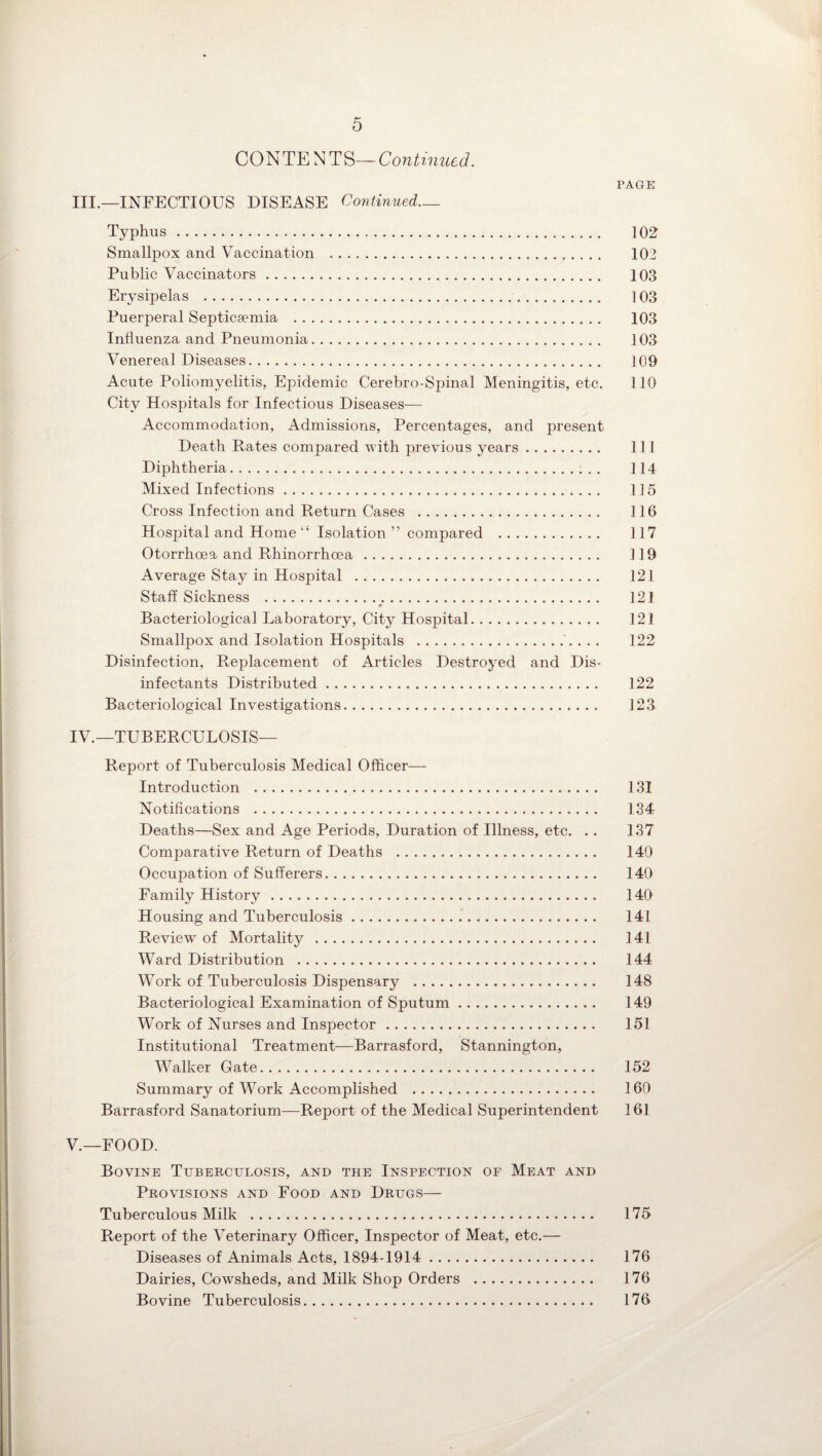 CONTE NTS—Continued. PAGE III. —INFECTIOUS DISEASE Continued— Typhus. 102 Smallpox and Vaccination .. 102 Public Vaccinators. 103 Erysipelas . 103 Puerperal Septicaemia . 103 Influenza and Pneumonia. 103 Venereal Diseases. 109 Acute Poliomyelitis, Epidemic Cerebro-Spinal Meningitis, etc. 110 City Hospitals for Infectious Diseases— Accommodation, Admissions, Percentages, and present Death Rates compared with previous years. Ill Diphtheria. 114 Mixed Infections. 115 Cross Infection and Return Cases . 116 Hospital and Home “ Isolation ” compared . 117 Otorrhoea and Rhinorrhoea. 119 Average Stay in Hospital . 121 Staff Sickness . 121 Bacteriological Laboratory, City Hospital. 121 Smallpox and Isolation Hospitals . 122 Disinfection, Replacement of Articles Destroyed and Dis¬ infectants Distributed. 122 Bacteriological Investigations. 123 IV. —TUBERCULOSIS— Report of Tuberculosis Medical Officer— Introduction . 131 Notifications . 134 Deaths—Sex and Age Periods, Duration of Illness, etc. .. 137 Comparative Return of Deaths . 140 Occupation of Sufferers. 140 Family History. 140 Housing and Tuberculosis. 141 Review of Mortality . 141 Ward Distribution . 144 Work of Tuberculosis Dispensary . 148 Bacteriological Examination of Sputum. 149 Work of Nurses and Inspector. 151 Institutional Treatment—Barrasford, Stannington, Walker Gate. 152 Summary of Work Accomplished . 160 Barrasford Sanatorium—Report of the Medical Superintendent 161 V. —FOOD. Bovine Tuberculosis, and the Inspection of Meat and Provisions and Food and Drugs— Tuberculous Milk . 175 Report of the Veterinary Officer, Inspector of Meat, etc.— Diseases of Animals Acts, 1894-1914 . 176 Dairies, Cowsheds, and Milk Shop Orders . 176 Bovine Tuberculosis. 176