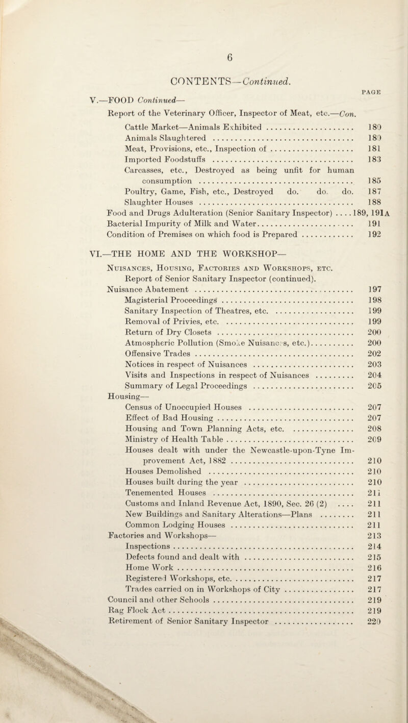 CONTENTS—Continued. PAGE V. —FOOD Continued— Report of the Veterinary Officer, Inspector of Meat, etc.—Con. Cattle Market—Animals Exhibited . 180 Animals Slaughtered . 180 Meat, Provisions, etc., Inspection of. 181 Imported Foodstuffs . 183 Carcasses, etc., Destroyed as being unfit for human consumption . 185 Poultry, Game, Fish, etc., Destroyed do. do. do. 187 Slaughter Houses . 188 Food and Drugs Adulteration (Senior Sanitary Inspector) .... 189, 191a Bacterial Impurity of Milk and Water. 191 Condition of Premises on which food is Prepared. 192 VI. —THE HOME AND THE WORKSHOP— Nuisances, Housing, Factories and Workshops, etc. Report of Senior Sanitary Inspector (continued). Nuisance Abatement . 197 Magisterial Proceedings. 198 Sanitary Inspection of Theatres, etc. 199 Removal of Privies, etc. 199 Return of Dry Closets . 200 Atmospheric Pollution (Smoke Nuisances, etc.). 200 Offensive Trades. 202 Notices in respect of Nuisances . 203 Visits and Inspections in respect of Nuisances . 204 Summary of Legal Proceedings . 205 Housing- Census of Unoccupied Houses . 207 Effect of Bad Housing. 207 Housing and Town Planning Acts, etc. 208 Ministry of Health Table. 209 Houses dealt with under the Newcastle-upon-Tyne Im¬ provement Act, 1882 . 210 Houses Demolished . 210 Houses built during the year . 210 Tenemented Houses . 211 Customs and Inland Revenue Act, 1890, Sec. 2G (2) .... 211 New Buildings and Sanitary Alterations—Plans . 211 Common Lodging Houses . 211 Factories and Workshops— 213 Inspections. 214 Defects found and dealt with. 215 Home Work. 216 Registered Workshops, etc. 217 Trades carried on in Workshops of City. 217 Council and other Schools. 219 Rag Flock Act. 219 Retirement of Senior Sanitary Inspector . 220