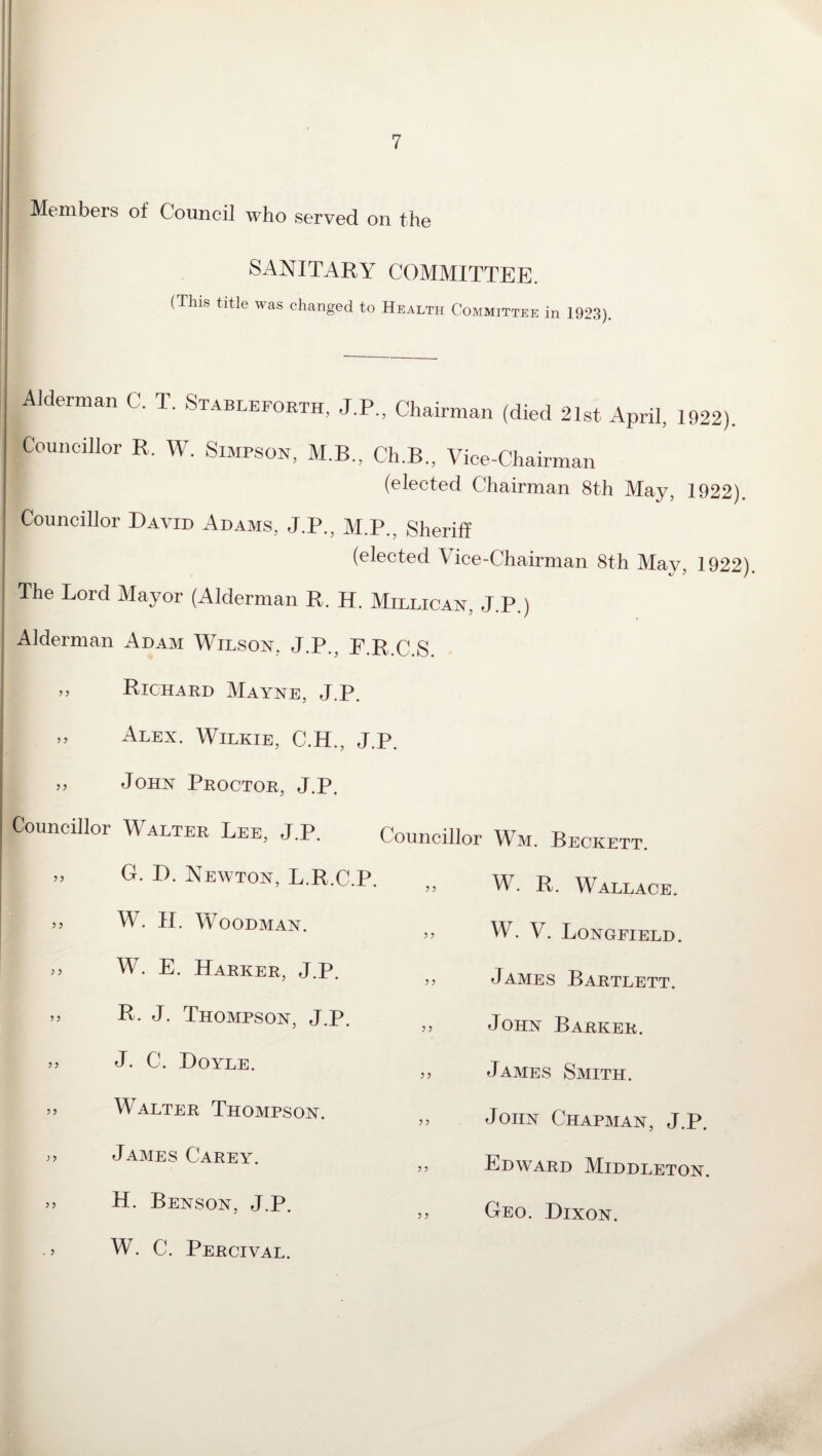 Members of Council who served on the SANITARY COMMITTEE. (This title ^as changed to Health Committee in 1923). ■Alderman C. T. Stableforth, J.P., Chairman (died 21st April, 1922). Councillor R. W. Simpson, M.B., Ch.B., Vice-Chairman (elected Chairman 8th May, 1922). Councillor David Adams, J.P., M.P.. Sheriff (elected Vice-Chairman 8th May, 1922). The Lord Mayor (Alderman R. H. Milligan, J.P.) ' * Alderman Adam Wilson, J.P., F.R.C.S. » Richard Mayne, J.P. » Alex. Wilkie, C.H., J. ,, John Proctor, J.P. Councillor Walter Lee, J.P. » G. D. Newton, L.R.C.P. ,, W. II. Woodman. W. E. Harker, J.P. » D. J. Thompson, J.P. >> J. C. Doyle. 5J Walter Thompson. James Carey. >> H. Benson, J.P. . > W. C. Percival. Councillor Wm. Beckett. >> W. R. Wallace. W. V. Longfield. ,, James Bartlett, jj John Barker. ,, James Smith. John Chapman, J.P. ,, Edward Middleton. ,, Geo. Dixon.