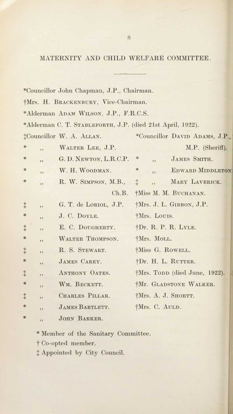 MATERNITY AND CHILD WELFARE COMMITTEE. ^Councillor John Chapman, J.P., Chairman. {Mrs. H. Brackenbury, Vice-Chairman. *Alderman Adam Wilson, J.P., F.R.C.S. * Alderman C. T. Stableforth, J.P. (died 21st April, 1922). t * t * t * >> 3 3 33 3 3 3 3 {Councillor W. A. Allan. Walter Lee, J.P. G. D. Newton, L.R.C.P. W. H. Woodman. R. W. Simpson, M.B., Ch.B. G. T. de Loriol, J.P. J. C. Doyle. E. C. Dougherty. Walter Thompson. R. S. Stewart. James Carey. Anthony Oates. Wm. Beckett. Charles Pillar. James Bartlett. John Barker. ? 5 ? 5 5 ? Councillor David Adams, J.P., M.P. (Sheriff). * ,, James Smith. * ,, Edward Middleton } ,, Mary Laverick. {Miss M. M. Buchanan. I {Mrs. J. L. Gibbon, J.P. {Mrs. Louis. {Dr. R. P. R. Lyle. {Mrs. Moll. i {Miss G. Rowell. {Dr. H. L. Rutter. {Mrs. Todd (died June, 1922). {Mr. Gladstone Walker. {Mrs. A. J. Shortt. {Mrs. C. Auld, 33 * Member of the Sanitary Committee. { Co-opted member. { Appointed by City Council.