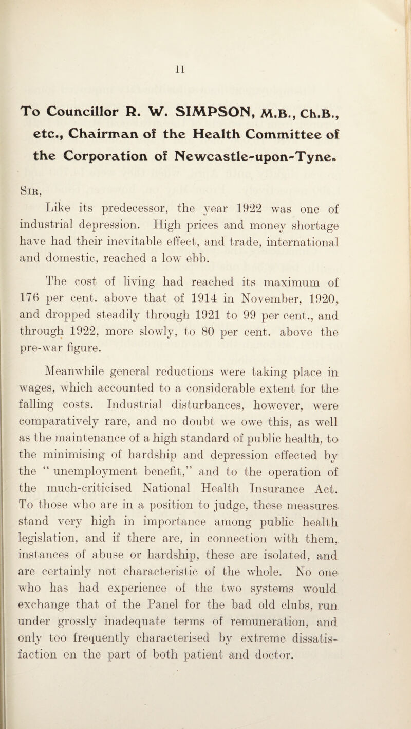 To Councillor R. W. SIMPSON, M.B., Ch.B., etc., Chairman of the Health Committee of the Corporation of Newcastle-upon-Tyne* Sir, Like its predecessor, the year 1922 was one of industrial depression. High prices and money shortage have had their inevitable effect, and trade, international and domestic, reached a low ebb. The cost of living had reached its maximum of 176 per cent, above that of 1914 in November, 1920, and dropped steadily through 1921 to 99 per cent., and through 1922, more slowly, to 80 per cent, above the pre-war figure. Meanwhile general reductions were taking place in wages, which accounted to a considerable extent for the falling costs. Industrial disturbances, however, were comparatively rare, and no doubt we owe this, as well as the maintenance of a high standard of public health, to the minimising of hardship and depression effected by the “ unemployment benefit,” and to the operation of the much-criticised National Health Insurance Act. To those who are in a position to judge, these measures stand very high in importance among public health legislation, and if there are, in connection with them, instances of abuse or hardship, these are isolated, and are certainly not characteristic of the whole. No one who has had experience of the two systems would exchange that of the Panel for the bad old clubs, run under grossly inadequate terms of remuneration, and only too frequently characterised by extreme dissatis¬ faction on the part of both patient and doctor.