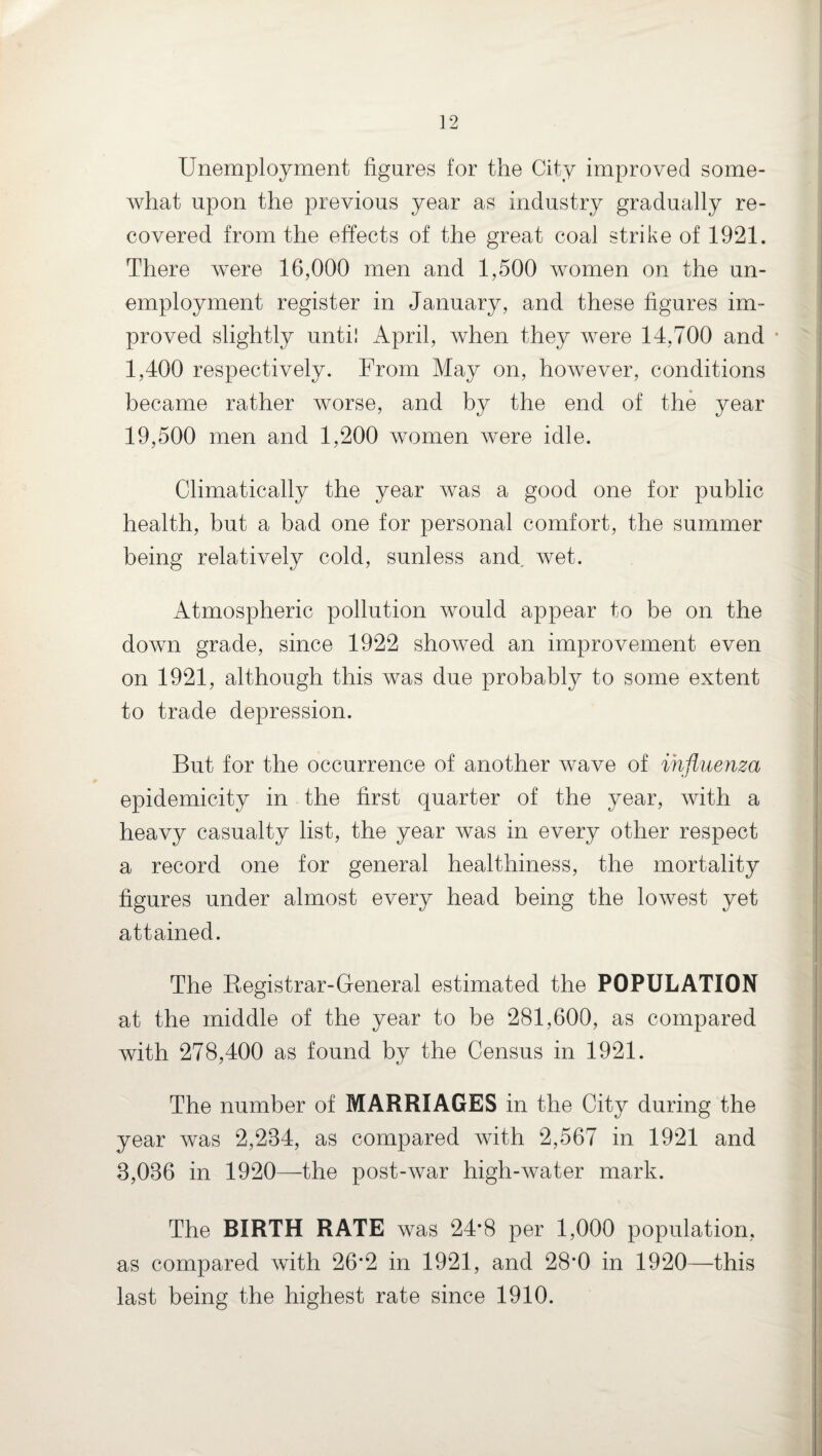 Unemployment figures for the City improved some¬ what upon the previous year as industry gradually re¬ covered from the effects of the great coal strike of 1921. There were 16,000 men and 1,500 women on the un¬ employment register in January, and these figures im¬ proved slightly until April, when they were 14,700 and • 1,400 respectively. From May on, however, conditions became rather worse, and by the end of the year 19,500 men and 1,200 women were idle. Climatically the year was a good one for public health, but a bad one for personal comfort, the summer being relatively cold, sunless and, wet. Atmospheric pollution would appear to be on the down grade, since 1922 showed an improvement even on 1921, although this was due probably to some extent to trade depression. But for the occurrence of another wave of influenza epidemicity in the first quarter of the year, with a heavy casualty list, the year was in every other respect a record one for general healthiness, the mortality figures under almost every head being the lowest yet attained. The Begistrar-General estimated the POPULATION at the middle of the year to be 281,600, as compared with 278,400 as found by the Census in 1921. The number of MARRIAGES in the City during the year was 2,284, as compared with 2,567 in 1921 and 8,086 in 1920—the post-war high-water mark. The BIRTH RATE was 24*8 per 1,000 population, as compared with 26*2 in 1921, and 28*0 in 1920—this last being the highest rate since 1910.
