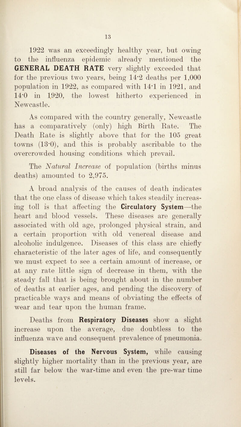 1922 was an exceedingly healthy year, but owing to the influenza epidemic already mentioned the GENERAL DEATH RATE very slightly exceeded that for the previous two years, being 14*2 deaths per 1,000 population in 1922, as compared with 14*1 in 1921, and 14*0 in 1920, the lowest hitherto experienced in Newcastle. As compared with the country generally, Newcastle has a comparatively (only) high Birth Rate. The Death Rate is slightly above that for the 105 great towns (13*0), and this is probably ascribable to the overcrowded housing conditions which prevail. The Natural Increase of population (births minus deaths) amounted to 2,975. A broad analysis of the causes of death indicates that the one class of disease which takes steadily increas¬ ing toll is that affecting the Circulatory System—the heart and blood vessels. These diseases are generally associated with old age, prolonged physical strain, and a certain proportion with old venereal disease and alcoholic indulgence. Diseases of this class are chiefly characteristic of the later ages of life, and consequently we must expect to see a certain amount of increase, or at any rate little sign of decrease in them, with the steady fall that is being brought about in the number of deaths at earlier ages, and pending the discovery of practicable ways and means of obviating the effects of wear and tear upon the human frame. Deaths from Respiratory Diseases show a slight increase upon the average, due doubtless to the influenza wave and consequent prevalence of pneumonia. Diseases of the Nervous System, while causing slightly higher mortality than in the previous year, are still far below the war-time and even the pre-war time levels.