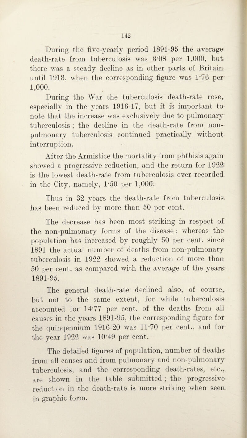 During the five-yearly period 1891-95 the average' death-rate from tuberculosis was 8*08 per 1,000, but there was a steady decline as in other parts of Britain until 1918, when the corresponding figure was 1*76 per 1,000. During the War the tuberculosis death-rate rose, especially in the years 1916-17, but it is important to note that the increase was exclusively due to pulmonary tuberculosis ; the decline in the death-rate from non- pulmonary tuberculosis continued practically without interruption. After the Armistice the mortality from phthisis again showed a progressive reduction, and the return for 1922 is the lowest death-rate from tuberculosis ever recorded in the City, namely, 1*50 per 1,000. Thus in 82 years the death-rate from tuberculosis has been reduced by more than 50 per cent. The decrease has been most striking in respect of the non-pulmonary forms of the disease ; whereas the population has increased by roughly 50 per cent, since 1891 the actual number of deaths from non-pulmonary tuberculosis in 1922 showed a reduction of more than 50 per cent, as compared with the average of the years; 1891-95. The general death-rate declined also, of course, but not to the same extent, for while tuberculosis accounted for 14*77 per cent, of the deaths from all causes in the years 1891-95, the corresponding figure for the quinqennium 1916-20 was 11*70 per cent., and for the year 1922 was 10*49 per cent. The detailed figures of population, number of deaths from all causes and from pulmonary and non-pulmonary tuberculosis, and the corresponding death-rates, etc.,, are shown in the table submitted ; the progressive reduction in the death-rate is more striking when seen in graphic form.