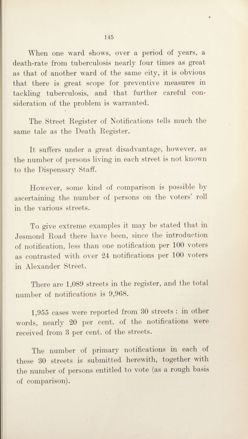 t When one ward shows, over a period of years, a death-rate from tuberculosis nearly four times as great as that of another ward of the same city, it is obvious that there is great scope for preventive measures in tackling tuberculosis, and that further careful con¬ sideration of the problem is warranted. The Street Register of Notifications tells much the same tale as the Death Register. It suffers under a great disadvantage, however, as the number of persons living in each street is not known to the Dispensary Staff. However, some kind of comparison is possible by ascertaining the number of persons on the voters’ roll in the various streets. To give extreme examples it may be stated that in Jesmond Road there have been, since the introduction of notification, less than one notification per 100 voters as contrasted with over 24 notifications per 100 voters in Alexander Street. There are 1,089 streets in the register, and the total number of notifications is 9,968. 1,955 cases were reported from 80 streets : in other words, nearly 20 per cent, of the notifications were received from 8 per cent, of the streets. The number of primary notifications in each of these 30 streets is submitted herewith, together with the number of persons entitled to vote (as a rough basis of comparison).