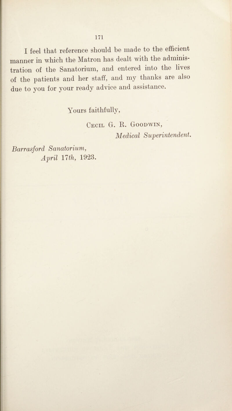 I feel that reference should be made to the efficient manner m which the Matron has dealt with the admims tration of the Sanatorium, and entered into the lives of the patients and her staff, and my thanks are also due to you for your ready advice and assistance. Yours faithfully, Cecil G. B. Goodwin, Medical Superintendent. Barrasford Sanatorium, April 17th, 1923.