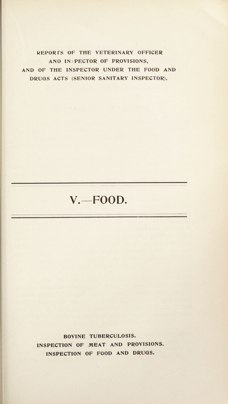 REPORTS OF THE VETERINARY OFFICER AND INSPECTOR OF PROVISIONS, AND OF THE INSPECTOR UNDER THE FOOD AND DRUGS ACTS (SENIOR SANITARY INSPECTOR), V.—FOOD. BOVINE TUBERCULOSIS. INSPECTION OF MEAT AND PROVISIONS. INSPECTION OF FOOD AND DRUGS.