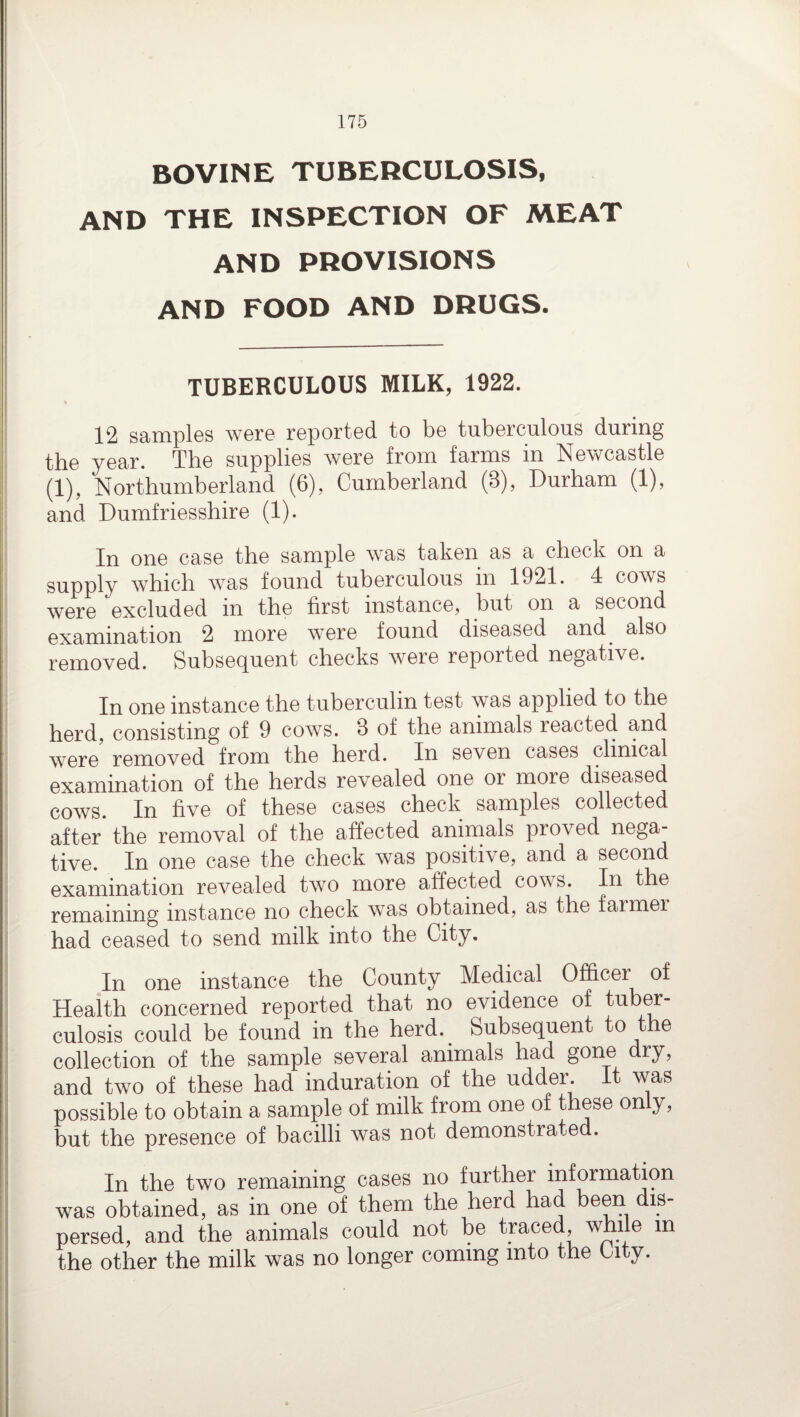 BOVINE TUBERCULOSIS, AND THE INSPECTION OF MEAT AND PROVISIONS AND FOOD AND DRUGS. TUBERCULOUS MILK, 1922. 12 samples were reported to be tuberculous during the year. The supplies were from farms in Newcastle (1), Northumberland (6), Cumberland (3), Durham (1), and Dumfriesshire (1). In one case the sample was taken as a check on a supply which was found tuberculous in 1921. 4 cows were excluded m the first instance, but on a second examination 2 more wrere found diseased and^ also removed. Subsequent checks were reported negative. In one instance the tuberculin test was applied to the herd, consisting of 9 cows. 3 of the animals reacted and were’ removed from the herd. In seven cases clinical examination of the herds revealed one or more diseased cows. In five of these cases check samples collected after the removal of the affected animals proved nega¬ tive. In one case the check was positive, and a second examination revealed two more affected cows. In the remaining instance no check was obtained, as the farmer had ceased to send milk into the City. In one instance the County Medical Officer of Health concerned reported that no evidence of tuber¬ culosis could be found in the herd. Subsequent to t e collection of the sample several animals had gone dry, and two of these had induration of the udder. It was possible to obtain a sample of milk from one of these only, but the presence of bacilli was not demonstrated. In the two remaining cases no further information was obtained, as in one of them the herd had been dis¬ persed, and the animals could not be traced, while m the other the milk was no longer coming into the City.