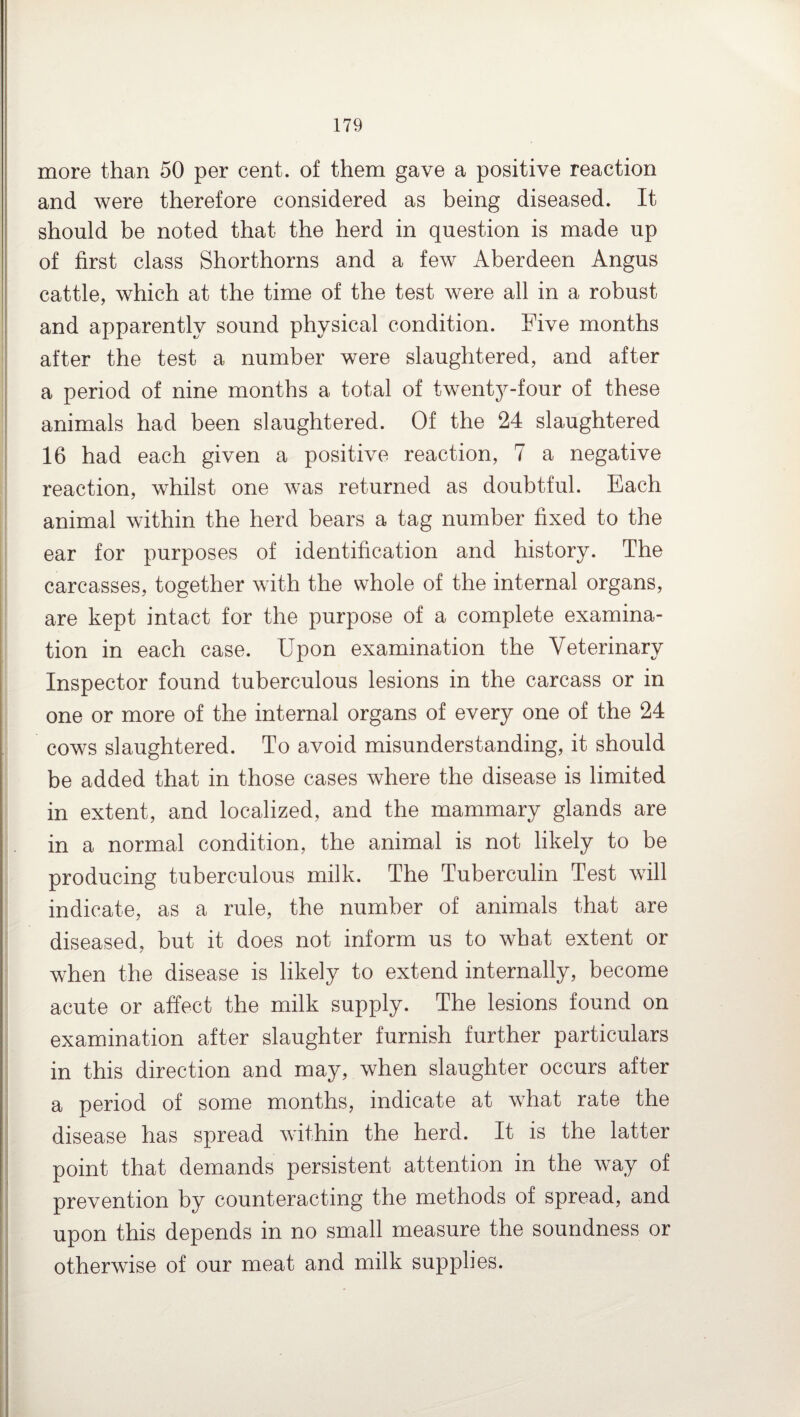 more than 50 per cent, of them gave a positive reaction and were therefore considered as being diseased. It should be noted that the herd in question is made up of first class Shorthorns and a few Aberdeen Angus cattle, which at the time of the test were all in a robust and apparently sound physical condition. Five months after the test a number were slaughtered, and after a period of nine months a total of twenty-four of these animals had been slaughtered. Of the 24 slaughtered 16 had each given a positive reaction, 7 a negative reaction, whilst one was returned as doubtful. Each animal within the herd bears a tag number fixed to the ear for purposes of identification and history. The carcasses, together with the whole of the internal organs, are kept intact for the purpose of a complete examina¬ tion in each case. Upon examination the Veterinary Inspector found tuberculous lesions in the carcass or in one or more of the internal organs of every one of the 24 cows slaughtered. To avoid misunderstanding, it should be added that in those cases where the disease is limited in extent, and localized, and the mammary glands are in a normal condition, the animal is not likely to be producing tuberculous milk. The Tuberculin Test will indicate, as a rule, the number of animals that are diseased, but it does not inform us to what extent or when the disease is likely to extend internally, become acute or affect the milk supply. The lesions found on examination after slaughter furnish further particulars in this direction and may, when slaughter occurs after a period of some months, indicate at what rate the disease has spread within the herd. It is the latter point that demands persistent attention in the way of prevention by counteracting the methods of spread, and upon this depends in no small measure the soundness or otherwise of our meat and milk supplies.