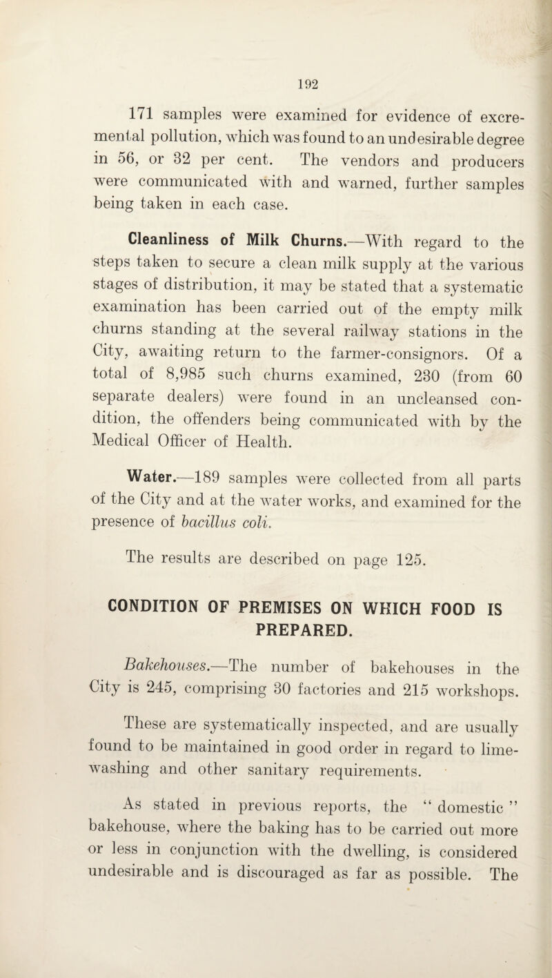 171 samples were examined for evidence of excre- menfal pollution, which was found to an und esirable degree in 56, or 32 per cent. The vendors and producers were communicated with and warned, further samples being taken in each case. Cleanliness of Milk Churns.—With regard to the steps taken to secure a clean milk supply at the various stages of distribution, it may be stated that a systematic examination has been carried out of the empty milk churns standing at the several railway stations in the City, awaiting return to the farmer-consignors. Of a total of 8,985 such churns examined, 230 (from 60 separate dealers) were found in an uncleansed con¬ dition, the offenders being communicated with by the Medical Officer of Health. Water.—189 samples were collected from all parts of the City and at the water works, and examined for the presence of bacillus coli. The results are described on page 125. CONDITION OF PREMISES ON WHICH FOOD IS PREPARED. Bakehouses.—The number of bakehouses in the City is 245, comprising 30 factories and 215 workshops. These are systematically inspected, and are usually found to be maintained in good order in regard to lime¬ washing and other sanitary requirements. As stated in previous reports, the “ domestic ” bakehouse, where the baking has to be carried out more or less in conjunction with the dwelling, is considered undesirable and is discouraged as far as possible. The