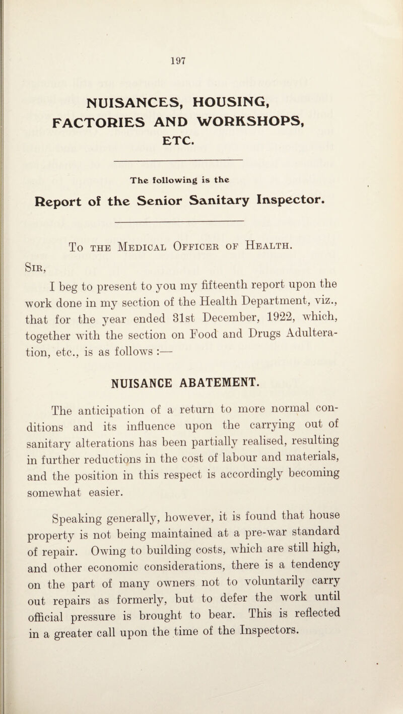 NUISANCES, HOUSING, FACTORIES AND WORKSHOPS, ETC. The following is the Report of the Senior Sanitary Inspector. To the Medical Officer of Health. Sir, I beg to present to yon my fifteenth report upon the work done in my section of the Health Department, viz., that for the year ended 31st December, 1922, which, together with the section on Food and Drugs Adultera¬ tion, etc., is as follows :— NUISANCE ABATEMENT. The anticipation of a return to more normal con¬ ditions and its influence upon the carrying out of sanitary alterations has been partially realised, resulting in further reductions in the cost of labour and materials, and the position in this respect is accordingly becoming somewhat easier. Speaking generally, however, it is found that house property is not being maintained at a pre-war standard of repair. Owing to building costs, which are still high, and other economic considerations, there is a tendency on the part of many owners not to voluntarily carry out repairs as formerly, but to defer the work until official pressure is brought to bear. This is reflected in a greater call upon the time of the Inspectors.