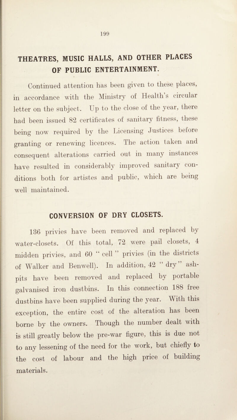 THEATRES, MUSIC HALLS, AND OTHER PLACES OF PUBLIC ENTERTAINMENT. Continued attention has been given to these places, in accordance with the Ministry of Health s circular letter on the subject. Up to the close of the year, there had been issued 82 certificates of sanitary fitness, these being now required by the Licensing Justices before granting or renewing licences. The action taken and consequent alterations carried out in many instances have resulted in considerably improved sanitary con¬ ditions both for artistes and public, which are being well maintained. CONVERSION OF DRY CLOSETS. 186 privies have been removed and replaced by water-closets. Of this total, 72 were pail closets, 4 midden privies, and 60 cell ” privies (in the districts of Walker and Benwell). In addition, 42 dry ash¬ pits have been removed and replaced by portable galvanised iron dustbins. In this connection 188 free dustbins have been supplied during the year. With this exception, the entire cost of the alteration has been borne by the owners. Though the number dealt with is still greatly below the pre-war figure, this is due not to any lessening of the need for the work, but chiefly to the cost of labour and the high price of building materials.